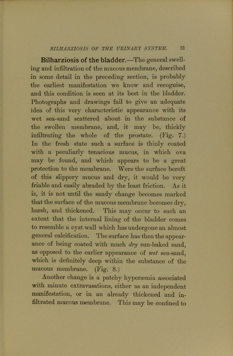 Bilharziosis of the bladder.—The general swell- ing and infiltration of the mucous membrane, described in some detail in the preceding section, is probably the eai’liest manifestation we know and recognise, and this condition is seen at its best in the bladder. Photographs and drawings fail to give an adequate idea of this very characteristic appearance with its wet sea-sand scattered about in the substance of the swollen membrane, and, it may be, thickly infiltrating the whole of the prostate. (Fig. 7.) In the fresh state such a surface is thinly coated with a peculiarly tenacious mucus, in which ova may be found, and which appears to be a great protection to the membrane. Were the surface bereft of this slippery mucus and dry, it would be very friable and easily abraded by the least friction. As it is, it is not until the sandy change becomes marked that the surface of the mucous membrane becomes dry, harsh, and thickened. This may occur to such an extent that the internal lining of the bladder comes to resemble a cyst wall which has undergone an almost general calcification. The surface has then the appear- ance of being coated with much dry sun-baked sand, as opposed to the earlier appearance of wet sea-sand, which is definitely deep within the substance of the mucous membrane. (Fig. 8.) Another change is a patchy hypersemia associated with minute extravasations, either as an independent manifestation, or in an already thickened and in- filtrated mucous membrane. This may be confined to