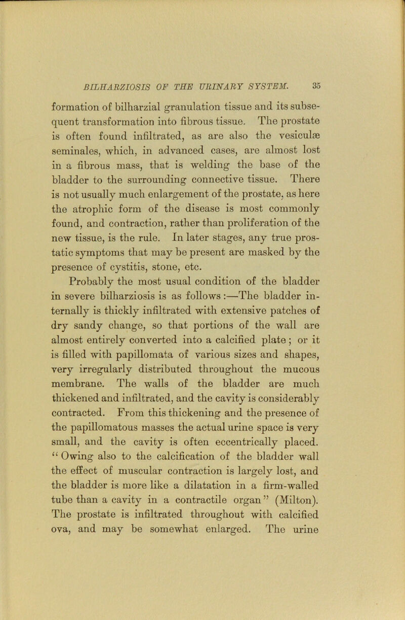 formation of bilharzial granulation tissue and its subse- quent transformation into fibrous tissue. The prostate is often found infiltrated, as are also the vesiculae seminales, which, in advanced cases, are almost lost in a fibrous mass, that is welding the base of the bladder to the surrounding connective tissue. There is not usually much enlargement of the prostate, as here the atrophic form of the disease is most commonly found, and contraction, rather than proliferation of the new tissue, is the rule. In later stages, any true pros- tatic symptoms that may be present are masked by the presence of cystitis, stone, etc. Probably the most usual condition of the bladder in severe bilharziosis is as follows:—The bladder in- ternally is thickly infiltrated with extensive patches of dry sandy change, so that portions of the wall are almost entirely converted into a calcified plate; or it is filled with papillomata of various sizes and shapes, very irregularly distributed throughout the mucous membrane. The walls of the bladder are much thickened and infiltrated, and the cavity is considerably contracted. From this thickening and the presence of the papillomatous masses the actual urine space is very small, and the cavity is often eccentrically placed. Owing also to the calcification of the bladder wall the effect of muscular contraction is largely lost, and the bladder is more like a dilatation in a firm-walled tube than a cavity in a contractile organ ” (Milton). The prostate is infiltrated throughout with calcified ova, and may be somewhat enlarged. The urine
