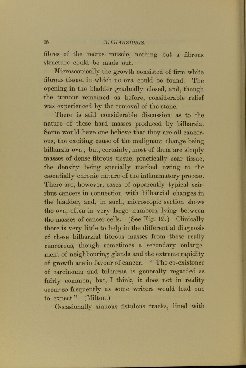 fibres of the rectus muscle, nothing but a fibrous structure could be made out. Microscopically the growth consisted of firm white fibrous tissue, in which no ova could be found. The opening in the bladder gradually closed, and, though the tumour remained as before, considerable relief was experienced by the removal of the stone. There is still considerable discussion as to the nature of these hard masses produced by bilharzia. Some would have one believe that they are all cancer- ous, the exciting cause of the malignant change being bilharzia ova; but, certainly, most of them are simply masses of dense fibrous tissue, practically scar tissue, the density being specially marked owing to the essentially chronic nature of the inflammatory process. There are, however, cases of apparently typical scir- rhus cancers in connection with bilharzia! changes in the bladder, and, in such, microscopic section shows the ova, often in very large numbers, lying between the masses of cancer cells. (See Fig. 12.) Clinically there is very little to help in the differential diagnosis of these bilharzial fibrous masses from those really cancerous, though sometimes a secondary enlarge- ment of neighbouring glands and the extreme rapidity of growth are in favour of cancer. “ The co-existence of carcinoma and bilharzia is generally regarded as fairly common, but, I think, it does not in reality occur so frequently as some writers would lead one to expect.” (Milton.) Occasionally sinuous fistulous tracks, lined with