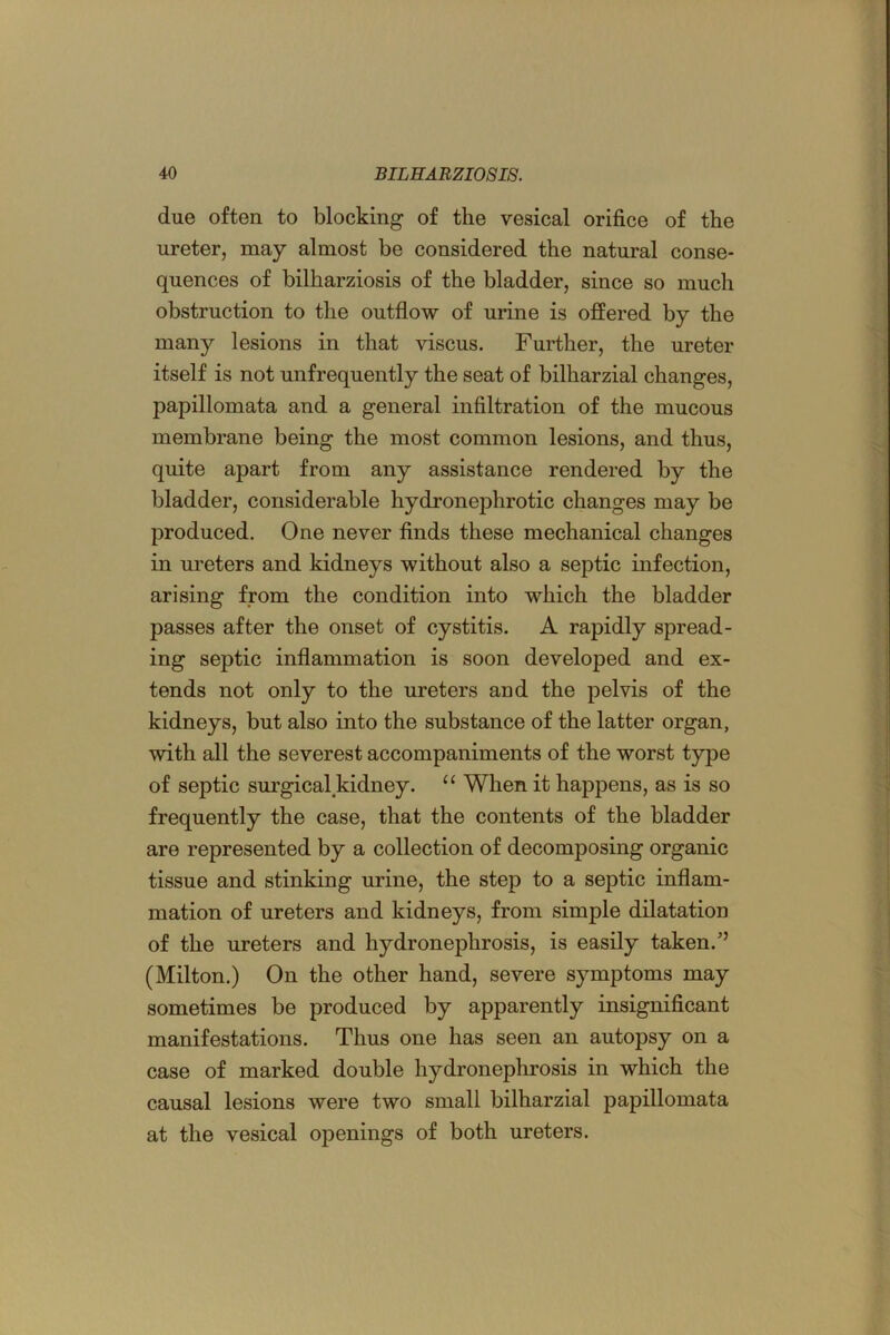 due often to blocking of the vesical orifice of the ureter, may almost be considered the natural conse- quences of bilharziosis of the bladder, since so much obstruction to the outflow of urine is oflered by the many lesions in that viscus. Further, the ureter itself is not unfrequently the seat of bilharzial changes, papillomata and a general infiltration of the mucous membrane being the most common lesions, and thus, quite apart from any assistance rendered by the bladder, considerable hydronephrotic changes may be produced. One never finds these mechanical changes in ureters and kidneys without also a septic infection, arising from the condition into which the bladder passes after the onset of cystitis. A rapidly spread- ing septic inflammation is soon developed and ex- tends not only to the ureters and the pelvis of the kidneys, but also into the substance of the latter organ, with all the severest accompaniments of the worst type of septic surgical^kidney. When it happens, as is so frequently the case, that the contents of the bladder are represented by a collection of decomposing organic tissue and stinking urine, the step to a septic inflam- mation of ureters and kidneys, from simple dilatation of the ureters and hydronephrosis, is easily taken.” (Milton.) On the other hand, severe symptoms may sometimes be produced by apparently insignificant manifestations. Thus one has seen an autopsy on a case of marked double hydronephrosis in which the causal lesions were two small bilharzial papillomata at the vesical openings of both ureters.