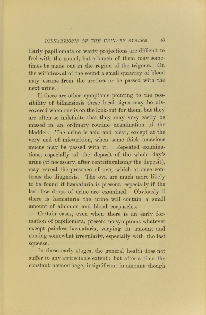 Early papillomata or warty projections are difficult to feel with the sound, but a bunch of them may some- times be made out in the region of the trigone. On the withdrawal of the sound a small quantity of blood may escape from the urethra or be passed with the next urine. If there are other symptoms pointing to the pos- sibility of bilharziosis these local signs may be dis- covered when one is on the look-out for them, but they are often so indefinite that they may very easily be missed in an ordinary routine examination of the bladder. The urine is acid and clear, except at the very end of micturition, when some thick tenacious mucus may be passed with it. Repeated examina- tions, especially of the deposit of the whole day’s urine (if necessary, after centrifugalising the deposit), may reveal the presence of ova, which at once con- firms the diagnosis. The ova are much more likely to be found if hsematuria is present, especially if the last few drops of urine are examined. Obviously if there is hsematuria the urine will contain a small amount of albumen and blood corpuscles. Certain cases, even when there is an early for- mation of papillomata, present no symptoms whatever except painless hsematuria, varying in amount and coming somewhat irregularly, especially with the last squeeze. In these early stages, the general health does not suffer to any appreciable extent; but after a time the constant hsemorrhage, insignificant in amount though