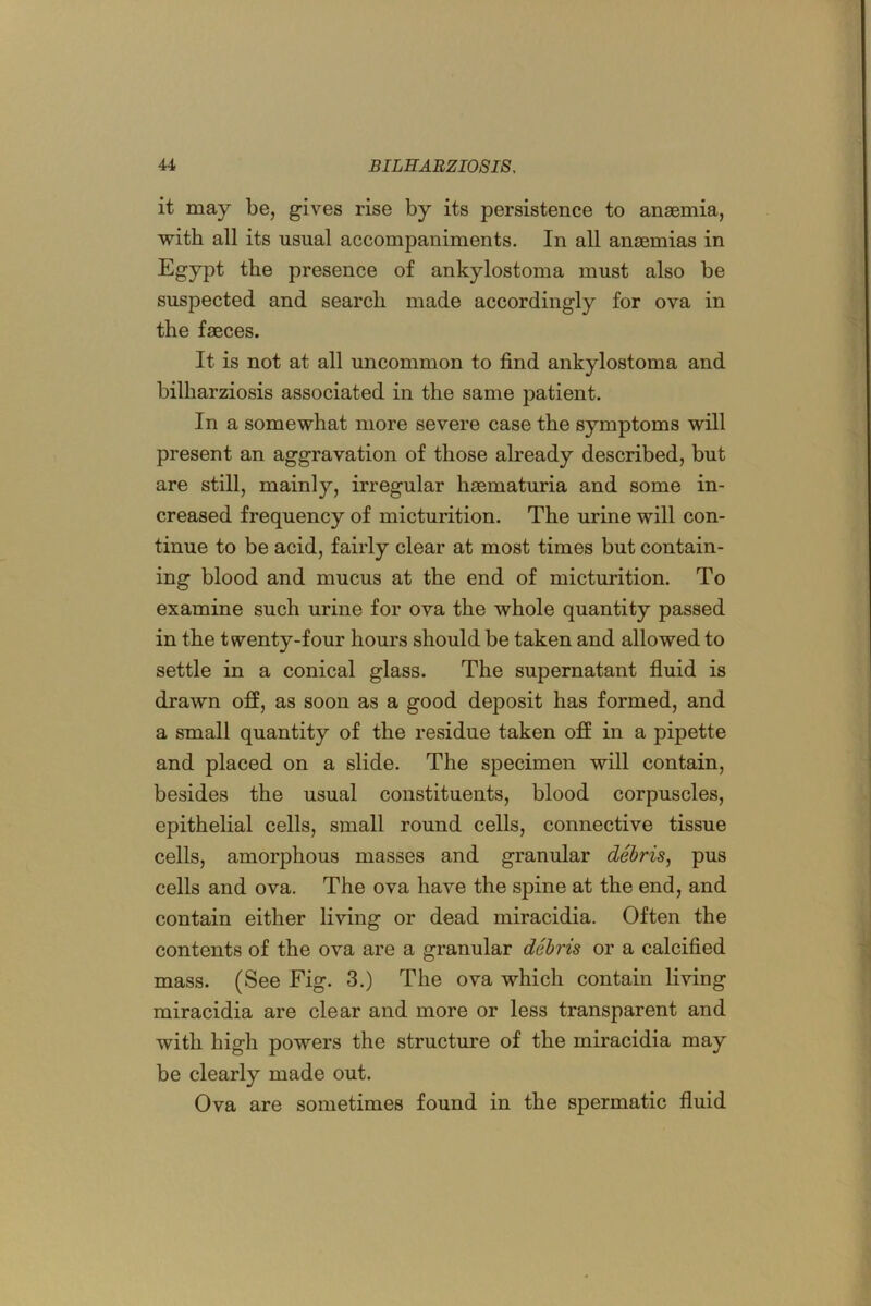 it may be, gives rise by its persistence to anaemia, with all its usual accompaniments. In all anaemias in Egypt the presence of ankylostoma must also be suspected and search made accordingly for ova in the faeces. It is not at all uncommon to find ankylostoma and bilharziosis associated in the same patient. In a somewhat more severe case the symptoms will present an aggravation of those already described, but are still, mainly, irregular haematuria and some in- creased frequency of micturition. The urine will con- tinue to be acid, fairly clear at most times but contain- ing blood and mucus at the end of micturition. To examine such urine for ova the whole quantity passed in the twenty-four hours should be taken and allowed to settle in a conical glass. The supernatant fluid is drawn off, as soon as a good deposit has formed, and a small quantity of the residue taken off in a pipette and placed on a slide. The specimen will contain, besides the usual constituents, blood corpuscles, epithelial cells, small round cells, connective tissue cells, amorphous masses and granular debris^ pus cells and ova. The ova have the spine at the end, and contain either living or dead miracidia. Often the contents of the ova are a granular debris or a calcified mass. (See Fig. 3.) The ova which contain living miracidia are clear and more or less transparent and with high powers the structure of the miracidia may be clearly made out. Ova are sometimes found in the spermatic fluid