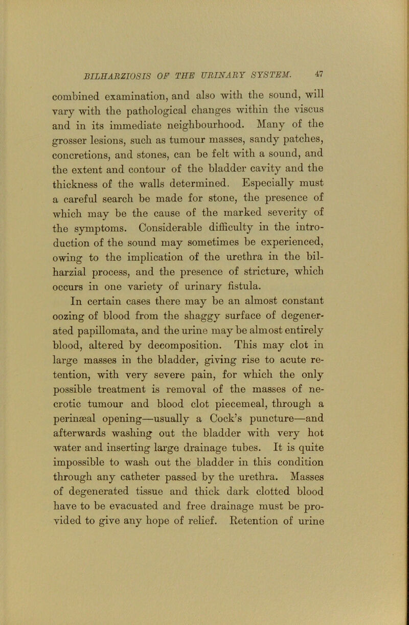 combined examination, and also with the sound, will vary with the pathological changes within the viscus and in its immediate neighbourhood. Many of the grosser lesions, such as tumour masses, sandy patches, concretions, and stones, can be felt with a sound, and the extent and contour of the bladder cavity and the thickness of the walls determined. Especially must a careful search be made for stone, the presence of which may be the cause of the marked severity of the symptoms. Considerable difficulty in the intro- duction of the sound may sometimes be experienced, owing to the implication of the urethra in the bil- harzial process, and the presence of stricture, which occurs in one variety of urinary fistula. In certain cases there may be an almost constant oozing of blood from the shaggy surface of degener- ated papillomata, and the urine may be almost entirely blood, altered by decomposition. This may clot in large masses in the bladder, giving rise to acute re- tention, with very severe pain, for which the only possible treatment is removal of the masses of ne- crotic tumour and blood clot piecemeal, through a perinseal opening—usually a Cock’s puncture—and afterwards washing out the bladder with very hot water and inserting large drainage tubes. It is quite impossible to wash out the bladder in this condition through any catheter passed by the urethra. Masses of degenerated tissue and thick dark clotted blood have to be evacuated and free drainage must be pro- vided to give any hope of relief. Retention of urine