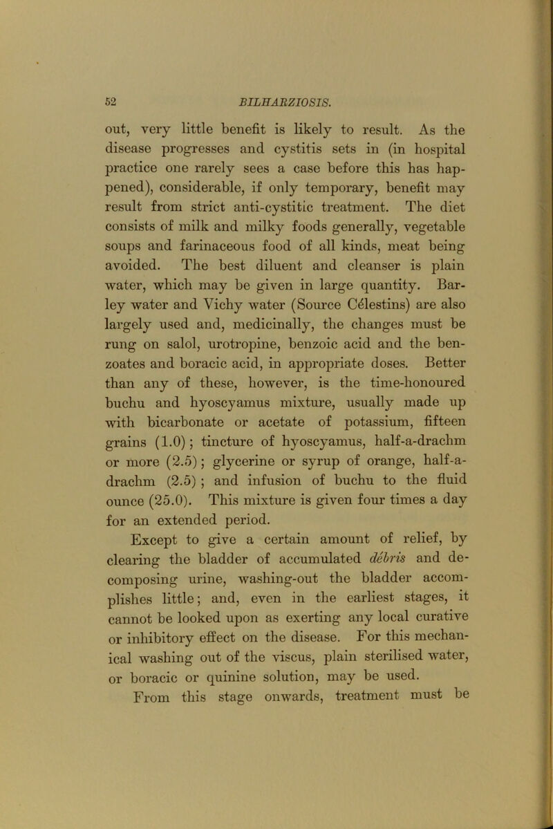 out, very little benefit is likely to result. As the disease progresses and cystitis sets in (in hospital practice one rarely sees a case before this has hap- pened), considerable, if only temporary, benefit may result from strict anti-cystitic treatment. The diet consists of milk and milky foods generally, vegetable soups and farinaceous food of all kinds, meat being avoided. The best diluent and cleanser is plain water, which may be given in large quantity. Bar- ley water and Vichy water (Source C^lestins) are also largely used and, medicinally, the changes must be rung on salol, urotropine, benzoic acid and the ben- zoates and boracic acid, in appropriate doses. Better than any of these, however, is the time-honoured buchu and hyoscyamus mixture, usually made up with bicarbonate or acetate of potassium, fifteen grains (1.0); tincture of hyoscyamus, half-a-drachm or more (2.5); glycerine or syrup of orange, half-a- drachm (2.5) ; and infusion of buchu to the fluid ounce (25.0). This mixture is given four times a day for an extended period. Except to give a certain amount of relief, by clearing the bladder of accumulated dehris and de- composing urine, washing-out the bladder accom- plishes little; and, even in the earliest stages, it cannot be looked upon as exerting any local curative or inhibitory effect on the disease. For this mechan- ical washing out of the viscus, plain sterilised water, or boracic or quinine solution, may be used. From this stage onwards, treatment must be