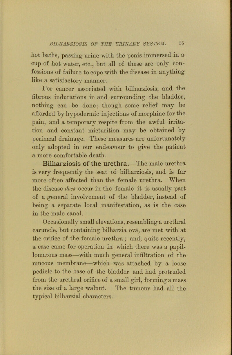 hot baths, passing urine with the penis immersed in a cup of hot water, etc., but all of these are only con- fessions of failure to cope with the disease in anything like a satisfactory manner. For cancer associated with bilharziosis, and the fibrous indurations in and surrounding the bladder, nothing can be done; though some relief may be afforded by hypodermic inj ections of morphine for the pain, and a temporary respite from the awful irrita- tion and constant micturition may be obtained by perinjeal drainage. These measures are unfortunately only adopted in our endeavour to give the patient a more comfortable death. Bilharziosis of the urethra.—The male urethra is very frequently the seat of bilharziosis, and is far more often affected than the female urethra. When the disease does occur in the female it is usually part of a general involvement of the bladder, instead of being a separate local manifestation, as is the case in the male canal. Occasionally small elevations, resembling a urethral caruncle, but containing bilharzia ova, are met with at the orifice of the female urethra ; and, quite recently, a case came for operation in which there was a papil- lomatous mass—with much general infiltration of the mucous membrane—which was attached by a loose pedicle to the base of the bladder and had protruded from the ui’ethral orifice of a small girl, forming a mass the size of a large walnut. The tumour had all the typical bilharzial characters.