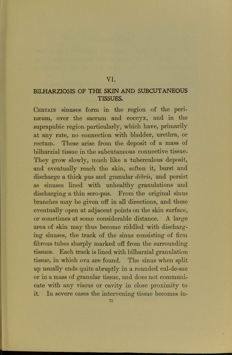 VI. BILHARZIOSIS OF THE SKIN AND SUBCUTANEOUS TISSUES. Certain sinuses form in the region of the peri- nseum, over the sacrum and coccyx, and in the suprapubic region particularly, which have, primarily at any rate, no connection with bladder, urethra, or rectum. These arise from the deposit of a mass of bilharzial tissue in the subcutaneous connective tissue. They grow slowly, much like a tuberculous deposit, and eventually reach the skin, soften it, burst and discharge a thick pus and granular dehris^ and persist as sinuses lined with unhealthy granulations and discharging a thin sero-pus. From the original sinus branches may be given off in all directions, and these eventually open at adjacent points on the skin surface, or sometimes at some considerable distance. A large area of skin may thus become riddled with discharg- ing sinuses, the track of the sinus consisting of firm fibrous tubes sharply marked off from the surrounding tissues. Each track is lined with bilharzial granulation tissue, in which ova are found. The sinus when split up usually ends quite abruptly in a rounded cul-de-sac or in a mass of granular tissue, and does not communi- cate with any viscus or cavity in close proximity to it. In severe cases the intervening tissue becomes in-