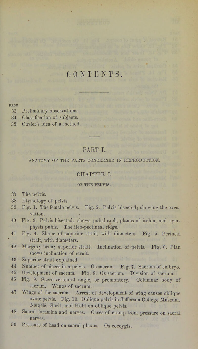 CONTENTS. PAGE 33 Preliminary observations. 34 Classifieation of subjects. 35 Cuvier’s idea of a method PART I. ANATOMY OP THE PARTS CONCERNED IN REPRODUCTION. CHAPTER I. OF THE PELVIS. 3Y The pelvis. 38 Etymology of pelvis. 39 Fig. 1. The female pelvis. Pig. 2. Pelvis bisected; showing the exca- vation. 40 Pig. 3. Pelvis bisected; shows pubal arch, planes of ischia, and sym- physis pubis. The ileo-pectineal ridge. 41 Pig. 4. Shape of superior strait, with diameters. Fig. 5. Perineal strait, with diameters. 42 Margin; brim; superior strait. Inclination of pelvis. Fig. 6. Plan shows inclination of strait. 43 Superior strait explained. 44 Humber of pieces in a pelvis. Os sacrum. Pig. T. Sacrum of embryo. 45 Development of sacrum. Fig. 8. Os sacrum. Division of sacrum. 46 Pig. 9. Sacro-vertebral angle, or promontory. Columnar body of sacrum. Wings of sacrum. 41 Wings of the sacrum. Arrest of development of wing causes oblique ovate pelvis. Fig. 10. Oblique pelvis in Jefferson College Museum. Nmgele, Gurlt, and Hohl on oblique pelvis. 48 Sacral foramina and nerves. Cases of cramp from pressure on sacral nerves. Pressure of head on sacral plexus. Os coccygis. 50