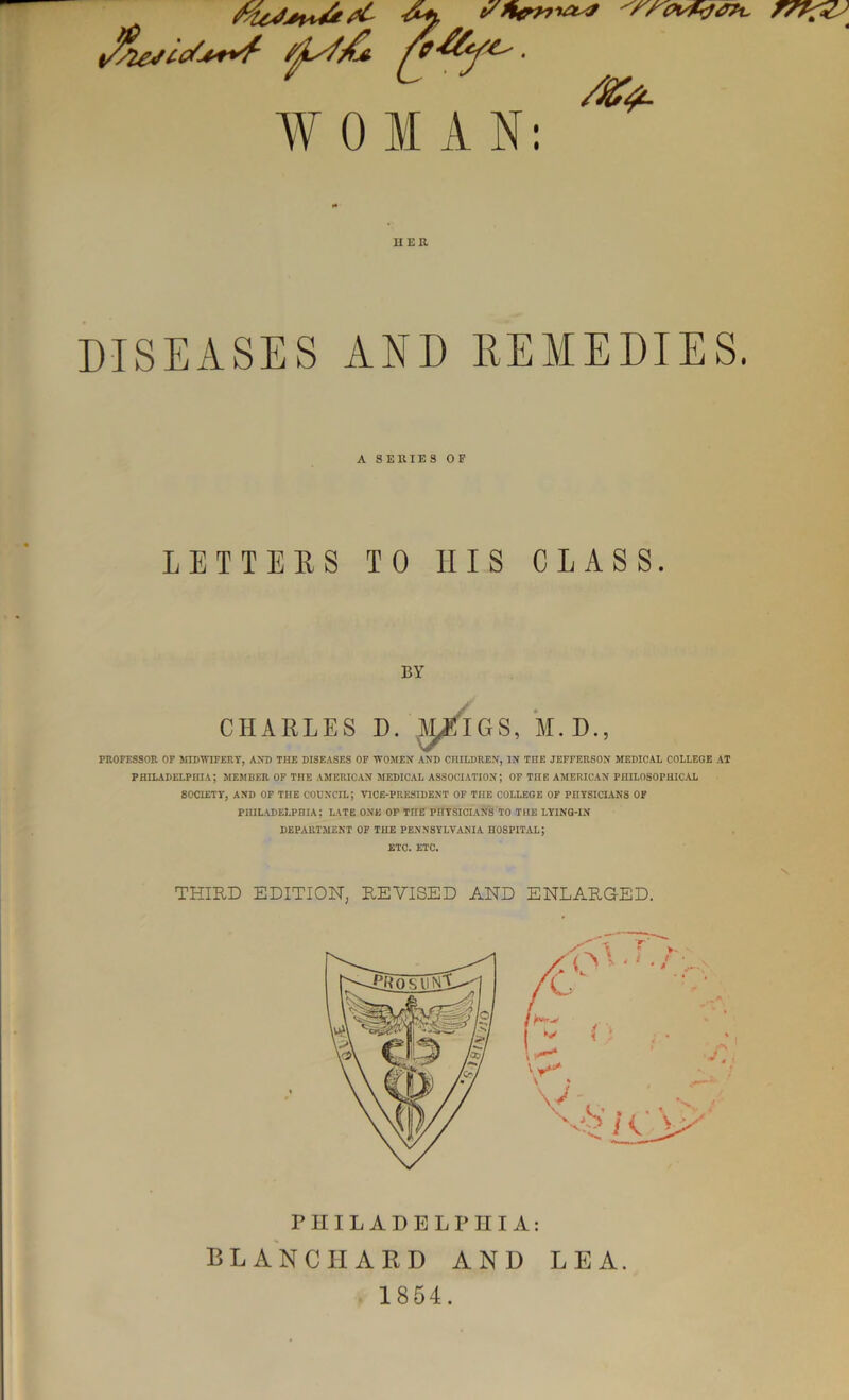 WOMAN: /Kt II E R DISEASES AND REMEDIES. A S ERIE S 0 F LETTERS TO II IS CLASS. BY CHARLES D. ^E'lGS, M.D., PROFESSOR OF MIDWIFERY, AND THE DISEASES OF WOMEN AND CHILDREN, IN TITE JEFFERSON MEDICAL COLLEGE AT PHILADELPHIA; MEMBER OF THE AMERICAN MEDICAL ASSOCIATION; OF THE AMERICAN PHILOSOPHICAL SOCIETY, AND OF THE COUNCIL; VICE-PRESIDENT OF THE COLLEGE OF PHYSICIANS OF PHILADELPHIA; LATE ONE OF THE PHYSICIANS TO THE LYING-IN DEPARTMENT OF THE PENNSYLVANIA HOSPITAL; ETC. ETC. THIRD EDITION, REVISED AND ENLARGED. PHILADELPHIA: BLANCHARD AND LEA. 1854.