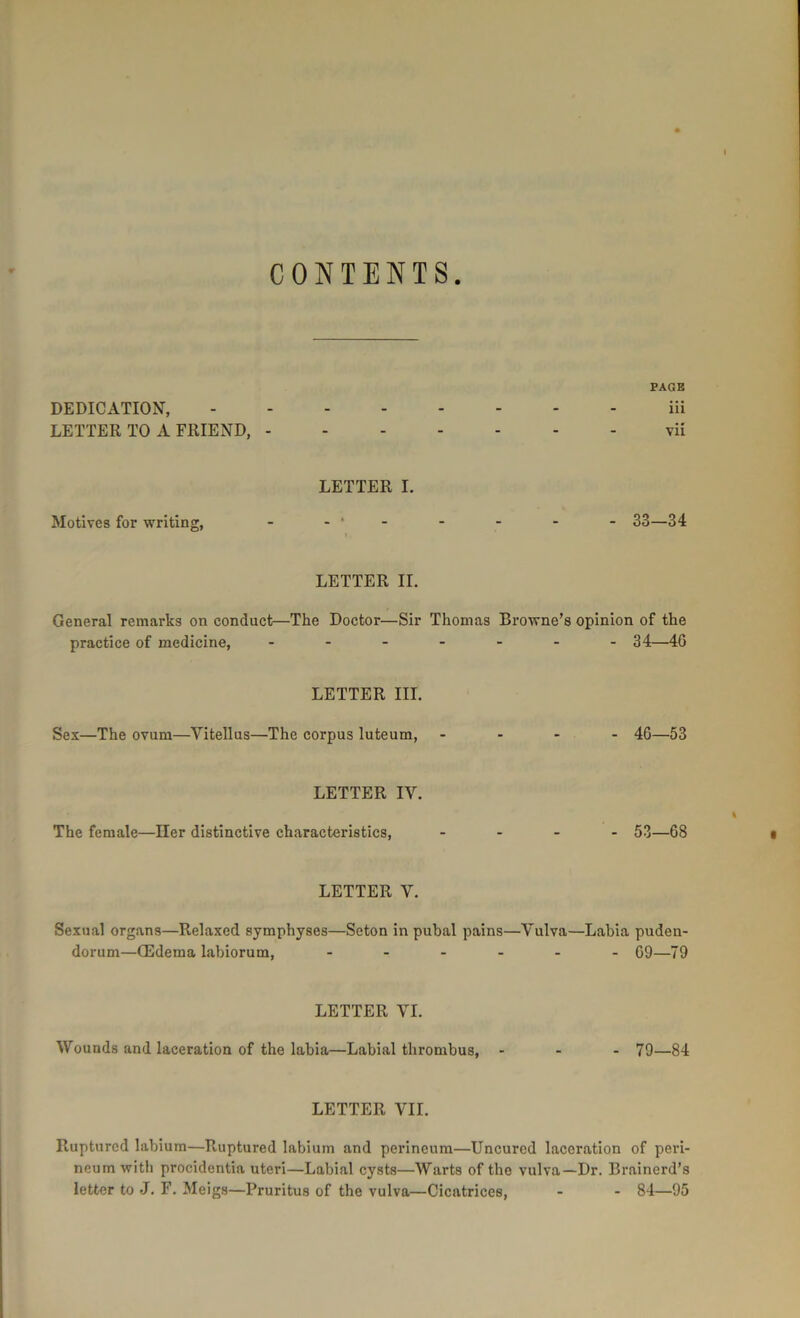 I CONTENTS. PAGE DEDICATION, LETTER TO A FRIEND, - iii vii Motives for writing, LETTER I. 33—34 l, LETTER II. General remarks on conduct—The Doctor—Sir Thomas Browne’s opinion of the practice of medicine. 34—46 LETTER III. Sex—The ovum—Vitellus—The corpus luteum, .... 46—53 LETTER IY. I The female—Her distinctive characteristics, .... 53—68 a LETTER V. Sexual organs—Relaxed symphyses—Seton in pubal pains—Vulva—Labia puden- dorum—(Edema labiorum, 69—79 LETTER VI. Wounds and laceration of the labia—Labial thrombus, ... 79—84 LETTER YU. Ruptured labium—Ruptured labium and perineum—Uncured laceration of peri- neum with procidentia uteri—Labial cysts—Warts of the vulva—Dr. Brainerd’s letter to *J. F. Meigs—Pruritus of the vulva—Cicatrices, - - 84—95