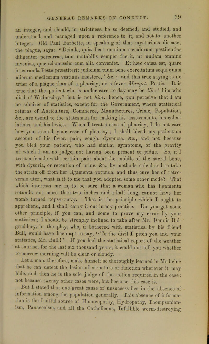 an integer, and should, in strictness, be so deemed, and studied, and understood, and managed upon a reference to it, and not to another integer. Old Paul Barbette, in speaking of that mysterious disease, the plague, says: “ Deinde, quia licet omnium smculorum pestilentias diligenter percurras, tam mutabilis semper fuerit, ut nullam omnino invenias, quae adamussim cum alia conveniet. Et haec causa est, quare in curanda Peste praestiterit judicium tuum bene exercitatum sequi quam aliorum medicorum vestigiis insistere,” &c. ; and this true saying is no truer of a plague than of a pleurisy, or a fever Manget. Pestis. It is true that the patient who is under care to-day may be like “ him who died o’ Wednesday,” but is not Mm: hence, you perceive that I am no admirer of statistics, except for the Government, where statistical returns of Agriculture, Commerce, Manufactures, Crime, Population, &c., are useful to the statesman for making his assessments, his calcu- lations, and his levies. When I treat a case of pleurisy, I do not care how you treated your case of pleurisy ; I shall bleed my patient on account of his fever, pain, cough, dyspnoea, &c., and not because you bled your patient, who had similar symptoms, of the gravity of which I am no judge, not having been present to judge. So, if I treat a female with certain pain about the middle of the sacral bone, with dysuria, or retention of urine, &c., by methods calculated to take the strain off from her ligamenta rotunda, and thus cure her of retro- versio uteri, what is it to me that you adopted some other mode? That which interests me is, to be sure that a woman who has ligamenta rotunda not more than two inches and a half long, cannot have her womb turned topsy-turvy. That is the principle which I ought to apprehend, and I shall carry it out in my practice. Do you get some other principle, if you can, and come to prove my error by your statistics; I should be strongly inclined to take after Mr. Dennis Bul- gruddery, in the play, who, if bothered with statistics, by his friend Bull, would have been apt to say, “ To the divil I pitch you and your statistics, Mr. Bull!” If you had the statistical report of the weather at sunrise, for the last six thousand years, it could not tell you whether to-morrow morning will be clear or cloudy. Let a man, therefore, make himself so thoroughly learned in Medicine that he can detect the lesion of structure or function wherever it may hide, and then he is the sole judge ol the action required in the case: not because twenty other cases were, but because this case is. But I stated that one great cause of unsuccess lies in the absence of information among the population generally. This absence of informa- tion is the fruitful source of Homoeopathy, Hydropathy, Thompsonian- ism, Panaceaism, and all the Catholicons, Infallible worm-destroying