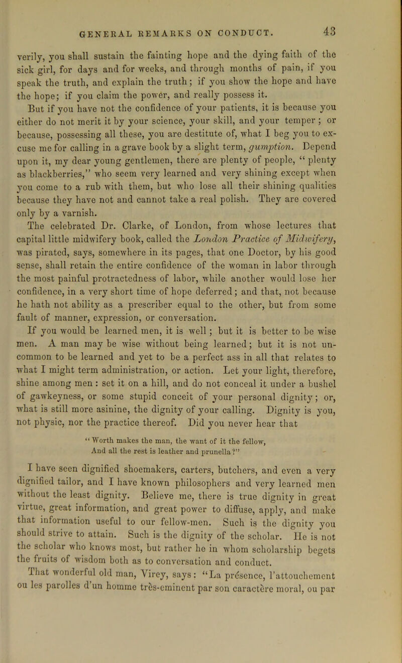 verily, you shall sustain the fainting hope and the dying faith of the sick girl, for days and for weeks, and through months of pain, if you speak the truth, and explain the truth; if you show the hope and have the hope; if you claim the power, and really possess it. But if you have not the confidence of your patients, it is because you either do not merit it by your science, your skill, and your temper ; or because, possessing all these, you are destitute of, what I beg you to ex- cuse me for calling in a grave book by a slight term, gumption. Depend upon it, my dear young gentlemen, there are plenty of people, “ plenty as blackberries,” who seem very learned and very shining except when you come to a rub with them, but who lose all their shining qualities because they have not and cannot take a real polish. They are covered only by a varnish. The celebrated Dr. Clarke, of London, from whose lectures that capital little midwifery book, called the London Practice of Midwifery, was pirated, says, somewhere in its pages, that one Doctor, by his good sense, shall retain the entire confidence of the woman in labor through the most painful protractedness of labor, while another would lose her confidence, in a very short time of hope deferred; and that, not because he hath not ability as a prescriber equal to the other, but from some fault of manner, expression, or conversation. If you would be learned men, it is well; but it is better to be wise men. A man may be wise without being learned; but it is not un- common to be learned and yet to be a perfect ass in all that relates to what I might term administration, or action. Let your light, therefore, shine among men : set it on a hill, and do not conceal it under a bushel of gawkeyness, or some stupid conceit of your personal dignity; or, what is still more asinine, the dignity of your calling. Dignity is you, not physic, nor the practice thereof. Did you never hear that “ Worth makes the man, the want of it the fellow, And all the rest is leather and prunella ?” I have seen dignified shoemakers, carters, butchers, and even a very dignified tailor, and I have known philosophers and very learned men ■without the least dignity. Believe me, there is true dignity in great virtue, great information, and great power to diffuse, apply, and make that information useful to our fellow-men. Such is the dignity you should strive to attain. Such is the dignity of the scholar. He is not the scholar who knows most, but rather he in whom scholarship begets the fruits of -wisdom both as to conversation and conduct. ihat wonderful old man, Virey, says: “La presence, Tattouchement ou les parolles d un homme tres-cminent par son caractere moral, ou par