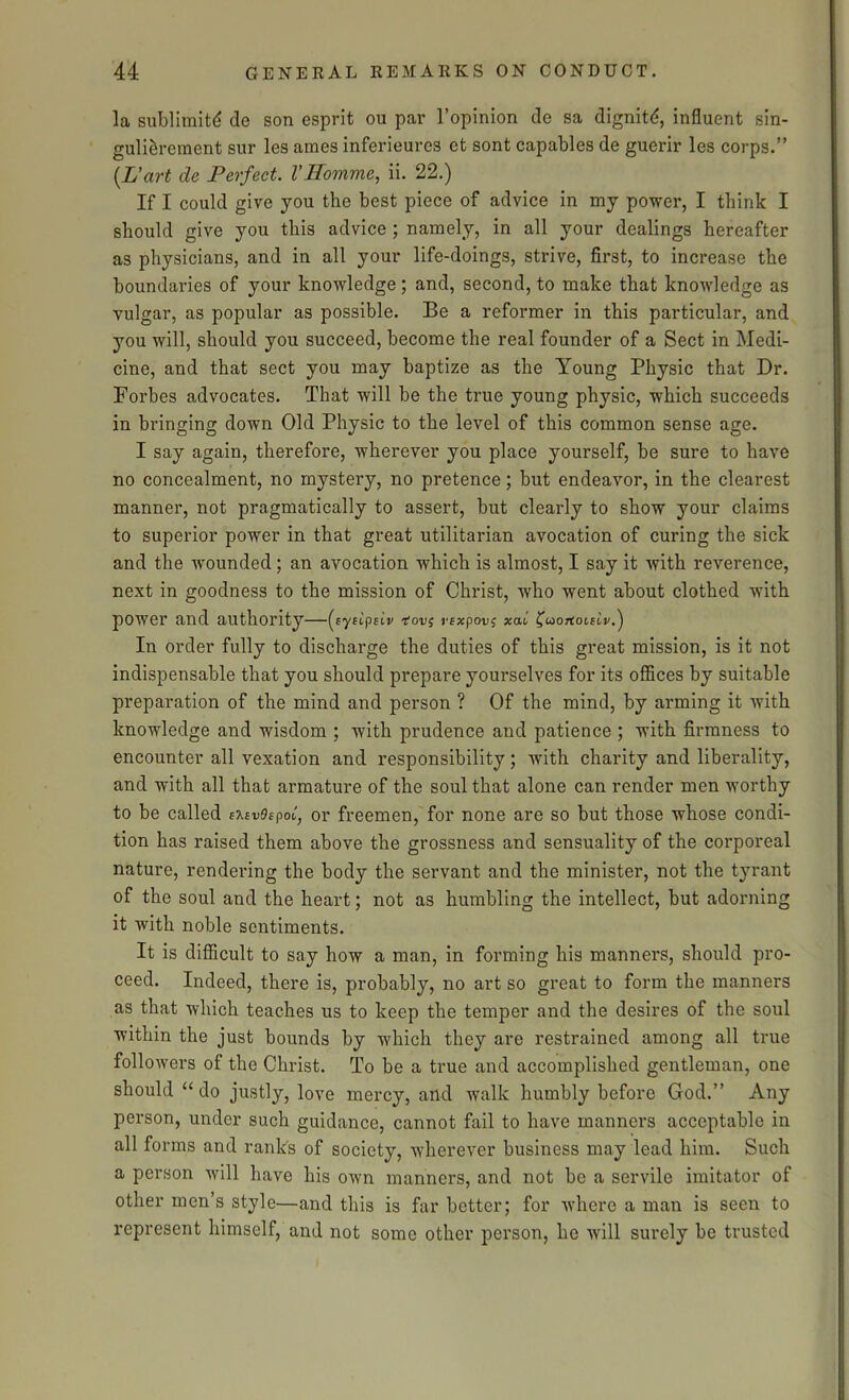 la sublimity de son esprit ou par l’opinion de sa dignitd, influent sin- gulidrement sur les ames inferieures et sont capables de guerir les corps.” (L’art de Perfect. VHomme, ii. 22.) If I could give you the best piece of advice in my power, I think I should give you this advice ; namely, in all your dealings hereafter as physicians, and in all your life-doings, strive, first, to increase the boundaries of your knowledge; and, second, to make that knowledge as vulgar, as popular as possible. Be a reformer in this particular, and you will, should you succeed, become the real founder of a Sect in Medi- cine, and that sect you may baptize as the Young Physic that Dr. Forbes advocates. That will be the true young physic, which succeeds in bringing down Old Physic to the level of this common sense age. I say again, therefore, wherever you place yourself, be sure to have no concealment, no mystery, no pretence; but endeavor, in the clearest manner, not pragmatically to assert, but clearly to show your claims to superior power in that great utilitarian avocation of curing the sick and the wounded; an avocation which is almost, I say it with reverence, next in goodness to the mission of Christ, who went about clothed with power and authority—(syscpeiv -rouj rexpov$ xat' ^uortoislp.^ In order fully to discharge the duties of this great mission, is it not indispensable that you should prepare yourselves for its offices by suitable preparation of the mind and person ? Of the mind, by arming it with knowledge and wisdom ; with prudence and patience ; with firmness to encounter all vexation and responsibility; with charity and liberality, and with all that armature of the soul that alone can render men worthy to be called ercvdspot, or freemen, for none are so but those whose condi- tion has raised them above the grossness and sensuality of the corporeal nature, rendering the body the servant and the minister, not the tyrant of the soul and the heart; not as humbling the intellect, but adorning it with noble sentiments. It is difficult to say how a man, in forming his manners, should pro- ceed. Indeed, there is, probably, no art so great to form the manners as that which teaches us to keep the temper and the desires of the soul within the just bounds by which they are restrained among all true followers of the Christ. To be a true and accomplished gentleman, one should “ do justly, love mercy, and walk humbly before God.” Any person, under such guidance, cannot fail to have manners acceptable in all forms and rank's of society, wherever business may lead him. Such a person will have his own manners, and not be a servile imitator of other men’s style—and this is far better; for where a man is seen to represent himself, and not some other person, he will surely be trusted