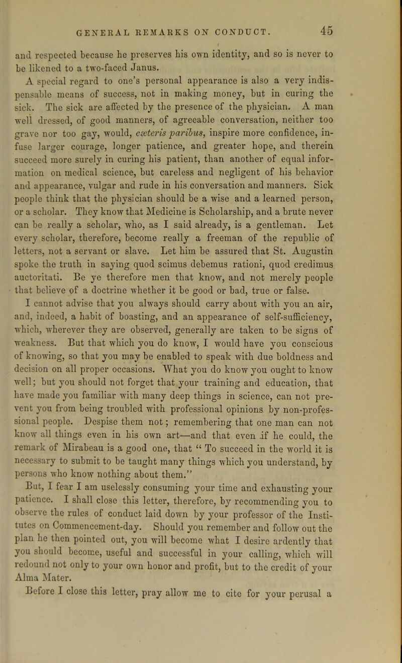 and respected because lie preserves bis own identity, and so is never to be likened to a two-faced Janus. A special regard to one’s personal appearance is also a very indis- pensable means of success, not in making money, but in curing the sick. The sick are affected by the presence of the physician. A man well dressed, of good manners, of agreeable conversation, neither too grave nor too gay, would, cseteris paribus, inspire more confidence, in- fuse larger courage, longer patience, and greater hope, and therein succeed more surely in curing his patient, than another of equal infor- mation on medical science, but careless and negligent of his behavior and appearance, vulgar and rude in his conversation and manners. Sick people think that the physician should be a wise and a learned person, or a scholar. They know that Medicine is Scholarship, and a brute never can be really a scholar, who, as I said already, is a gentleman. Let every scholar, therefore, become really a freeman of the republic of letters, not a servant or slave. Let him be assured that St. Augustin spoke the truth in saying quod scimus debemus rationi, quod credimus auctoritati. Be ye therefore men that know, and not merely people that believe of a doctrine whether it be good or bad, true or false. I cannot advise that you always should carry about with you an air, and, indeed, a habit of boasting, and an appearance of self-sufficiency, which, wherever they are observed, generally are taken to be signs of weakness. But that which you do know, I would have you conscious of knowing, so that you may be enabled to speak with due boldness and decision on all proper occasions. What you do know you ought to know well; but you should not forget that your training and education, that have made you familiar with many deep things in science, can not pre- vent you from being troubled with professional opinions by non-profes- sional people. Despise them not; remembering that one man can not know all things even in his own art—and that even if he could, the remark of Mirabeau is a good one, that “ To succeed in the world it is necessary to submit to be taught many things which you understand, by persons who know nothing about them.” But, I fear I am uselessly consuming your time and exhausting your patience. I shall close this letter, therefore, by recommending you to observe the rules of conduct laid down by your professor of the Insti- tutes on Commencement-day. Should you remember and follow out the plan he then pointed out, you will become what I desire ardently that you should become, useful and successful in your calling, which will redound not only to your own honor and profit, but to the credit of your Alma Mater. Before I close this letter, pray allow me to cite for your perusal a