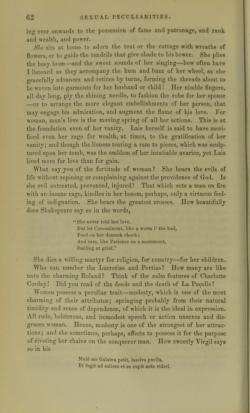 ing ever onwards to the possession of fame and patronage, and rank and wealth, and power. She sits at home to adorn the tent or the cottage with wreaths of flowers, or to guide the tendrils that give shade to his bower. She plies the busy loom—and the sweet sounds of her singing—how often have I listened as they accompany the hum and buzz of her wheel, as she gracefully advances and retires by turns, forming the threads about to be woven into garments for her husband or child! Her nimble fingers, all day long, ply the shining needle, to fashion the robe for her spouse .—or to arrange the more elegant embellishments of her person, that may engage his admiration, and augment the flame of his love. For woman, man’s love is the moving spring of all her actions. This is at the foundation even of her vanity. Lais herself is said to have sacri- ficed even her rage for wealth, at times, to the gratification of her vanity; and though the lioness tearing a ram to pieces, which was sculp- tured upon her tomb, was the emblem of her insatiable avarice, yet Lais lived more for love than for gain. What say you of the fortitude of woman ? She bears the evils of life without repining or complaining against the providence of God. Is she evil entreated, prevented, injured? That which sets a man on fire with an insane rage, kindles in her bosom, perhaps, only a virtuous feel- ing of indignation. She bears the greatest crosses. How beautifully does Shakspeare say so in the words, “She never told her love, But let Concealment, like a ivorm i’ the bud, Feed on her damask cheek; And sate, like Patience on a monument, Smiling at grief.” She dies a willing martyr for religion, for country—for her children. Who can number the Lucretias and Portias? How many are like unto the charming Roland? Think of the calm features of Charlotte Cordav! Did you read of the deeds and the death of La Pucelle? Women possess a peculiar trait—modesty, which is one of the most charming of their attributes; springing probably from their natural timidity and sense of dependence, of which it is the ideal in expression. All rude, boisterous, and immodest speech or action unsexes and dis- graces woman. Hence, modesty is one of the strongest of her attrac- tions; and she sometimes, perhaps, affects to possess it for the purpose of riveting her chains on the conqueror man. How sweetly Virgil says so in his Maid me Galatea petit, lasciva puclla, Et fugit ad salices ct ee cupit ante Yideri.