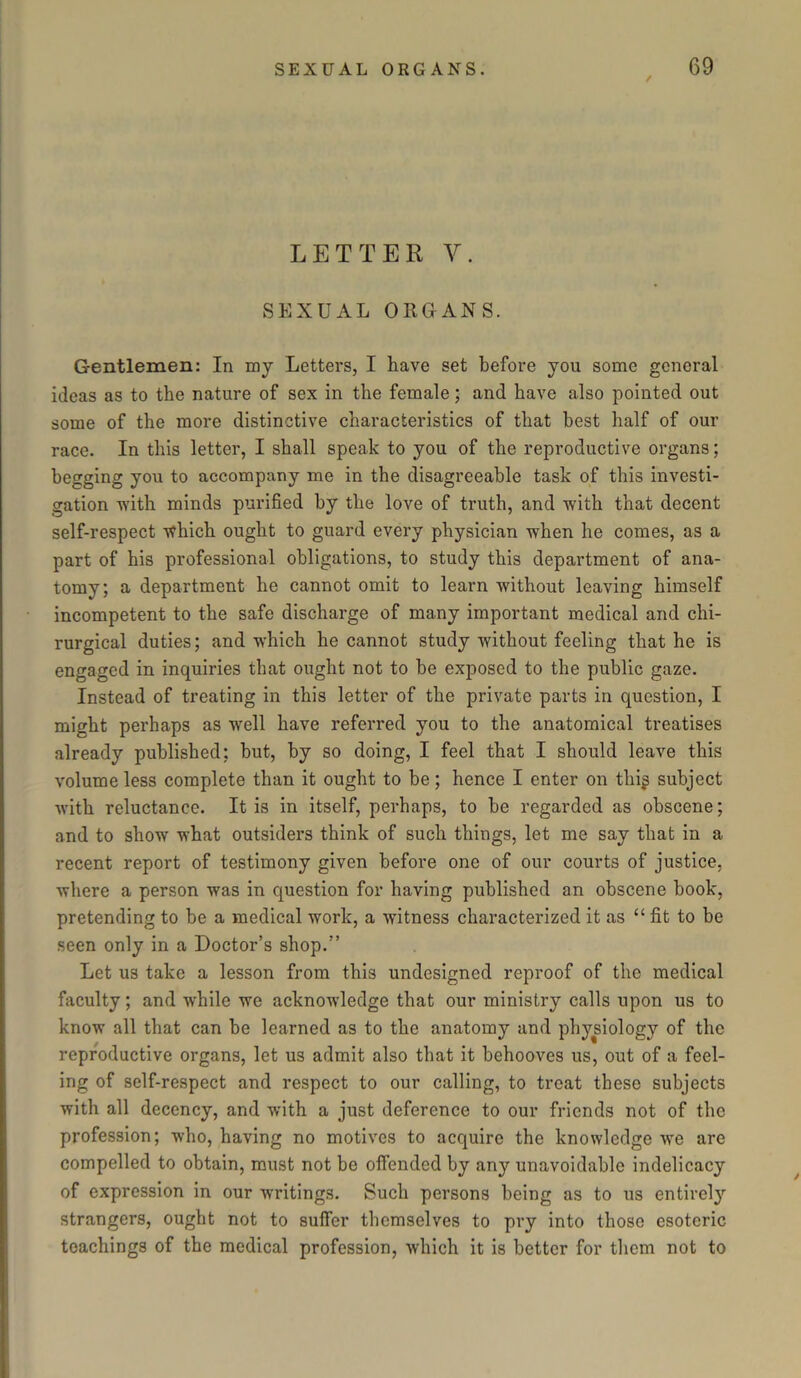 / LETTER V. SEXUAL ORGANS. G-entlemen: In my Letters, I have set before you some general ideas as to the nature of sex in the female; and have also pointed out some of the more distinctive characteristics of that best half of our race. In this letter, I shall speak to you of the reproductive organs; begging you to accompany me in the disagreeable task of this investi- gation with minds purified by the love of truth, and with that decent self-respect which ought to guard every physician when he comes, as a part of his professional obligations, to study this department of ana- tomy; a department he cannot omit to learn without leaving himself incompetent to the safe discharge of many important medical and chi- rurgical duties; and which he cannot study without feeling that he is engaged in inquiries that ought not to be exposed to the public gaze. Instead of treating in this letter of the private parts in question, I might perhaps as well have referred you to the anatomical treatises already published; but, by so doing, I feel that I should leave this volume less complete than it ought to be ; hence I enter on thiji subject with reluctance. It is in itself, perhaps, to be regarded as obscene; and to show what outsiders think of such things, let me say that in a recent report of testimony given before one of our courts of justice, where a person was in question for having published an obscene book, pretending to be a medical work, a witness characterized it as “ fit to be seen only in a Doctor’s shop.” Let us take a lesson from this undesigned reproof of the medical faculty; and while we acknowledge that our ministry calls upon us to know all that can be learned as to the anatomy and physiology of the reproductive organs, let us admit also that it behooves us, out of a feel- ing of self-respect and respect to our calling, to treat these subjects with all decency, and with a just deference to our friends not of the profession; who, having no motives to acquire the knowledge we are compelled to obtain, must not be offended by any unavoidable indelicacy of expression in our writings. Such persons being as to us entirely strangers, ought not to suffer themselves to pry into those esoteric teachings of the medical profession, which it is better for them not to