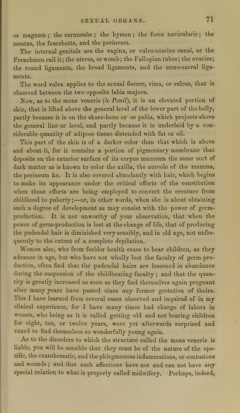 os magnum ; the carunculoe; the hymen; the fossa navicularis; the meatus, the fourchette, and the perineum. The internal genitals are the vagina, or vulvo-uterine canal, as the Frenchmen call it; the uterus, or womb; the Fallopian tubes; the ovaries; the round ligaments, the broad ligaments, and the utero-sacral liga- ments. The word vulva applies to the sexual fissure, rima, or sulcus, that is observed between the two opposite labia majora. Now, as to the mons veneris (le Penil), it is an elevated portion of skin, that is lifted above the general level of the lower part of the belly, partly because it is on the share-bone or os pubis, which projects above the general line or level, and partly because it is underlaid by a con- siderable quantity of adipose tissue distended with fat or. oil. This part of the skin is of a darker color than that which is above and about it, for it contains a portion of pigmentary membrane that deposits on the exterior surface of its corpus mucosum the same sort of dark matter as is known to color the axilla, the aureole of the mamma, the perineum &c. It is also covered abundantly with hair, which begins to make its appearance under the critical efforts of the constitution when those efforts are being employed to convert the creature from childhood to puberty;—or, in other words, when she is about obtaining such a degree of development as may consist with the power of germ- production. It is not unworthy of your observation, that when the power of germ-production is lost at the change of life, that of producing the pudendal hair is diminished very sensibly, and in old age, not unfre- quently to the extent of a complete depilation. Women also, who from feebler health cease to bear children, as they advance in age, but who have not wholly lost the faculty of germ-pro- duction, often find that the pudendal hairs are lessened in abundance during the suspension of the childbearing faculty ; and that the quan- tity is greatly increased as soon as they find themselves again pregnant after many years have passed since any former gestation of theirs. This I have learned from several cases observed and inquired of in my clinical experience, for I have many times had charge of labors in women, who being as it is called getting old and not bearing children for eight, ten, or twelve years, were yet afterwards surprised and vexed to find themselves so wonderfully young again. As to the disorders to which the structure called the mons veneris is liable, you will be sensible that they must be of the nature of the spe- cific, the exanthematic, and the phlegmonous inflammations, or contusions and wounds; and that such affections have not and can not have any special relation to what is properly called midwifery. Perhaps, indeed,