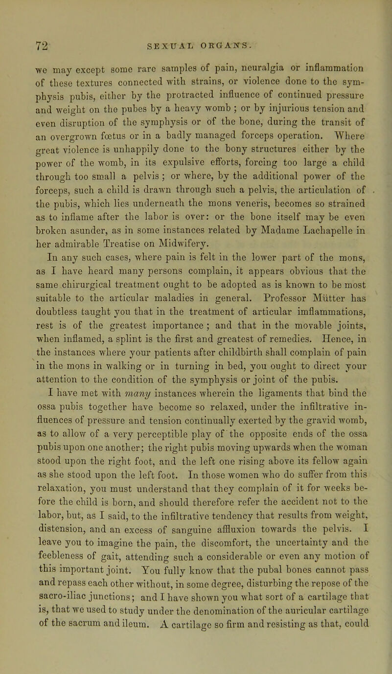 wc may except some rare samples of pain, neuralgia or inflammation of these textures connected with strains, or violence done to the sym- physis pubis, either by the protracted influence of continued pressure and weight on the pubes by a heavy womb ; or by injurious tension and even disruption of the symphysis or of the bone, during the transit of an overgrown foetus or in a badly managed forceps operation. Where great violence is unhappily done to the bony structures either by the power of the womb, in its expulsive efforts, forcing too large a child through too small a pelvis ; or where, by the additional power of the forceps, such a child is drawn through such a pelvis, the articulation of the pubis, which lies underneath the mons veneris, becomes so strained as to inflame after the labor is over: or the bone itself may be even broken asunder, as in some instances related by Madame Lachapelle in her admirable Treatise on Midwifery. In any such cases, where pain is felt in the lower part of the mons, as I have heard many persons complain, it appears obvious that the same chirurgical treatment ought to be adopted as is known to be most suitable to the articular maladies in general. Professor Mutter has doubtless taught you that in the treatment of articular imflammations, rest is of the greatest importance ; and that in the movable joints, when inflamed, a splint is the first and greatest of remedies. Hence, in the instances where your patients after childbirth shall complain of pain in the mons in walking or in turning in bed, you ought to direct your attention to the condition of the symphysis or joint of the pubis. I have met with many instances wherein the ligaments that bind the ossa pubis together have become so relaxed, under the infiltrative in- fluences of pressure and tension continually exerted by the gravid womb, as to allow of a very perceptible play of the opposite ends of the ossa pubis upon one another; the right pubis moving upwards when the woman stood upon the right foot, and the left one rising above its fellow again as she stood upon the left foot. In those women who do suffer from this relaxation, you must understand that they complain of it for weeks be- fore the child is born, and should therefore refer the accident not to the labor, but, as I said, to the infiltrative tendency that results from weight, distension, and an excess of sanguine affluxion towards the pelvis. I leave you to imagine the pain, the discomfort, the uncertainty and the feebleness of gait, attending such a considerable or even any motion of this important joint. You fully know that the pubal bones cannot pass and repass each other without, in some degree, disturbing the repose of the sacro-iliac junctions; and I have shown you what sort of a cartilage that is, that we used to study under the denomination of the auricular cartilage of the sacrum and ileum. A cartilage so firm and resisting as that, could