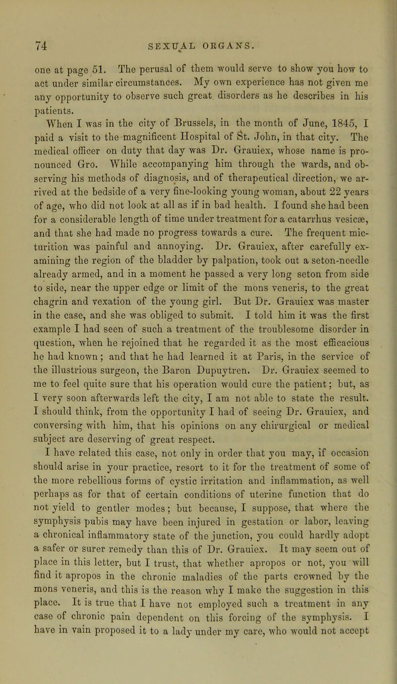 one at page 51. The perusal of them would serve to show you how to act under similar circumstances. My own experience has not given me any opportunity to observe such great disorders as he describes in his patients. When I was in the city of Brussels, in the month of June, 1845, I paid a visit to the magnificent Hospital of St. John, in that city. The medical officer on duty that day was Dr. Grauiex, whose name is pro- nounced Gro. While accompanying him through the wards, and ob- serving his methods of diagnosis, and of therapeutical direction, we ar- rived at the bedside of a very fine-looking young woman, about 22 years of age, who did not look at all as if in bad health. I found she had been for a considerable length of time under treatment for a catarrhus vesicse, and that she had made no progress towards a cure. The frequent mic- turition was painful and annoying. Dr. Grauiex, after carefully ex- amining the region of the bladder by palpation, took out a seton-needle already armed, and in a moment he passed a very long seton from side to side, near the upper edge or limit of the mons veneris, to the great chagrin and vexation of the young girl. But Dr. Grauiex was master in the case, and she was obliged to submit. I told him it was the first example I had seen of such a treatment of the troublesome disorder in question, when he rejoined that he regarded it as the most efficacious he had known; and that he had learned it at Paris, in the service of the illustrious surgeon, the Baron Dupuytren. Dr. Grauiex seemed to me to feel quite sure that his operation would cure the patient; but, as I very soon afterwards left the city, I am not able to state the result. I should think, from the opportunity I had of seeing Dr. Grauiex, and conversing with him, that his opinions on any chirurgical or medical subject are deserving of great respect. I have related this case, not only in order that you may, if occasion should arise in your practice, resort to it for the treatment of some of the more rebellious forms of cystic irritation and inflammation, as well perhaps as for that of certain conditions of uterine function that do not yield to gentler modes; but because, I suppose, that where the symphysis pubis may have been injured in gestation or labor, leaving a chronical inflammatory state of the junction, you could hardly adopt a safer or surer remedy than this of Dr. Grauiex. It may seem out of place in this letter, but I trust, that whether apropos or not, you will find it apropos in the chronic maladies of the parts crowned by the mons veneris, and this is the reason why I make the suggestion in this place. It is true that I have not employed such a treatment in any case of chronic pain dependent on this forcing of the symphysis. I have in vain proposed it to a lady under my care, who would not accept