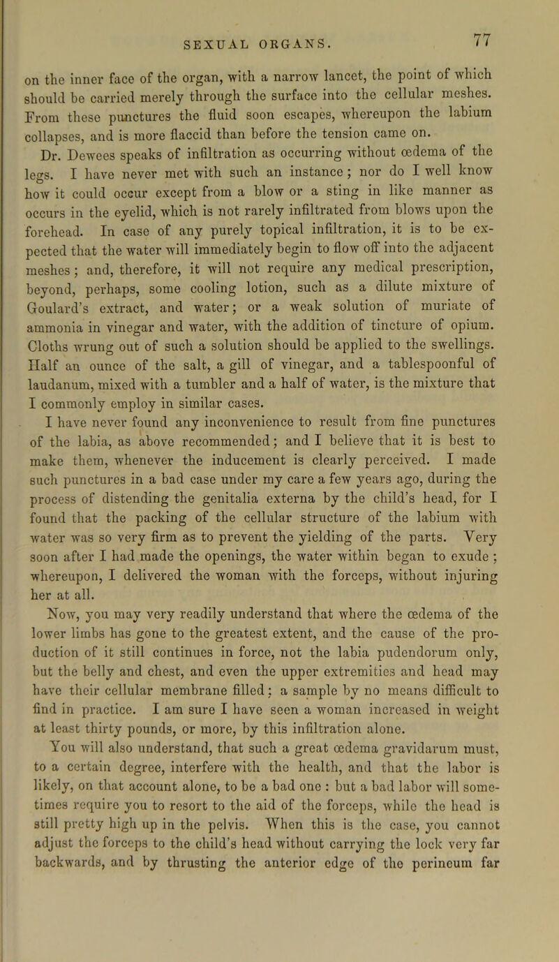 on the inner face of the organ, with a narrow lancet, the point of which should be carried merely through the surface into the cellular meshes. From these punctures the fluid soon escapes, whereupon the labium collapses, and is more flaccid than before the tension came on. Dr. Dewees speaks of infiltration as occurring without oedema of the leers. I have never met with such an instance; nor do I well know O how it could occur except from a blow or a sting in like manner as occurs in the eyelid, which is not rarely infiltrated from blows upon the forehead. In case of any purely topical infiltration, it is to be ex- pected that the water will immediately begin to flow off into the adjacent meshes ; and, therefore, it will not require any medical prescription, beyond, perhaps, some cooling lotion, such as a dilute mixture of Goulard’s extract, and water; or a weak solution of muriate of ammonia in vinegar and water, with the addition of tincture of opium. Cloths wrung out of such a solution should be applied to the swellings. Half an ounce of the salt, a gill of vinegar, and a tablespoonful of laudanum, mixed with a tumbler and a half of water, is the mixture that I commonly employ in similar cases. I have never found any inconvenience to result from fine punctures of the labia, as above recommended; and I believe that it is best to make them, whenever the inducement is clearly perceived. I made such punctures in a bad case under my care a few years ago, during the process of distending the genitalia externa by the child’s head, for I found that the packing of the cellular structure of the labium with water was so very firm as to prevent the yielding of the parts. Very soon after I had made the openings, the water within began to exude ; whereupon, I delivered the woman with the forceps, without injuring her at all. Now, you may very readily understand that where the oedema of the lower limbs has gone to the greatest extent, and the cause of the pro- duction of it still continues in force, not the labia pudendorum only, but the belly and chest, and even the upper extremities and head may have their cellular membrane filled ; a sample by no means difficult to find in practice. I am sure I have seen a woman increased in weight at least thirty pounds, or more, by this infiltration alone. You will also understand, that such a great oedema gravidarum must, to a certain degree, interfere with the health, and that the labor is likely, on that account alone, to be a bad one : but a bad labor will some- times require you to resort to the aid of the forceps, while the head is still pretty high up in the pelvis. When this is the case, you cannot adjust the forceps to the child’s head without carrying the lock very far backwards, and by thrusting the anterior edge of the perineum far