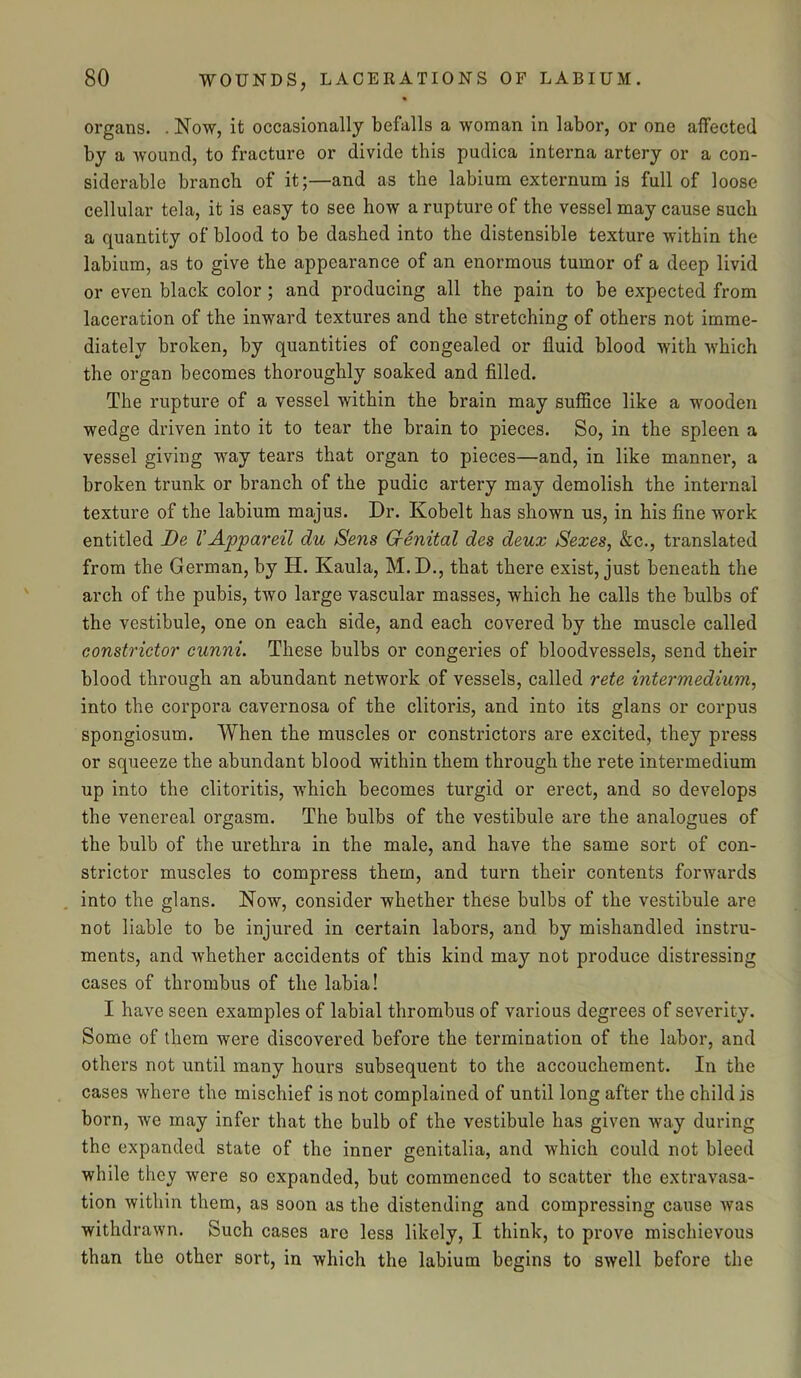 organs. . Now, it occasionally befalls a woman in labor, or one affected by a wound, to fracture or divide this pudica interna artery or a con- siderable branch of it;—and as the labium externum is full of loose cellular tela, it is easy to see how a rupture of the vessel may cause such a quantity of blood to be dashed into the distensible texture within the labium, as to give the appearance of an enormous tumor of a deep livid or even black color ; and producing all the pain to be expected from laceration of the inward textures and the stretching of others not imme- diately broken, by quantities of congealed or fluid blood with which the organ becomes thoroughly soaked and filled. The rupture of a vessel within the brain may suffice like a wooden wedge driven into it to tear the brain to pieces. So, in the spleen a vessel giving way tears that organ to pieces—and, in like manner, a broken trunk or branch of the pudic artery may demolish the internal texture of the labium majus. Dr. Ivobelt has shown us, in his fine work entitled De VAppareil du Sens Genital des deux Sexes, &c., translated from the German, by H. Kaula, M. D., that there exist, just beneath the arch of the pubis, two large vascular masses, which he calls the bulbs of the vestibule, one on each side, and each covered by the muscle called constrictor cunni. These bulbs or congeries of bloodvessels, send their blood through an abundant network of vessels, called rete intermedium, into the corpora cavernosa of the clitoris, and into its glans or corpus spongiosum. When the muscles or constrictors are excited, they press or squeeze the abundant blood within them through the rete intermedium up into the clitoritis, which becomes turgid or erect, and so develops the venereal orgasm. The bulbs of the vestibule are the analogues of the bulb of the urethra in the male, and have the same sort of con- strictor muscles to compress them, and turn their contents forwards into the glans. Now, consider whether these bulbs of the vestibule are not liable to be injured in certain labors, and by mishandled instru- ments, and whether accidents of this kind may not produce distressing cases of thrombus of the labia! I have seen examples of labial thrombus of various degrees of severity. Some of them were discovered before the termination of the labor, and others not until many hours subsequent to the accouchement. In the cases where the mischief is not complained of until long after the child is born, we may infer that the bulb of the vestibule has given way during the expanded state of the inner genitalia, and which could not bleed while they were so expanded, but commenced to scatter the extravasa- tion within them, as soon as the distending and compressing cause was withdrawn. Such cases arc less likely, I think, to prove mischievous than the other sort, in which the labium begins to swell before the