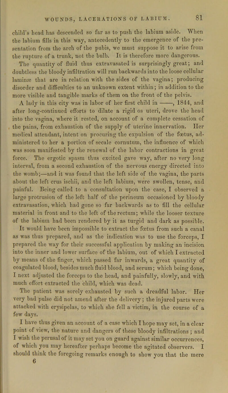 child’s head lias descended so far as to push the labium aside. When the labium fills in this way, antecedently to the emergence of the pre- sentation from the arch of the pubis, we must suppose it to arise from the rupture of a trunk, not the bulb. It is therefore more dangerous. The quantity of fluid thus extravasated is surprisingly great; and doubtless the bloody infiltration will run backwards into the loose cellular larninm that are in relation with the sides of the vagina; producing disorder and difficulties to an unknown extent within; in addition to the more visible and tangible marks of them on the front of the pelvis. A lady in this city was in labor of her first child in , 1844, and after long-continued efforts to dilate a rigid os uteri, drove the head into the vagina, where it rested, on account of a complete cessation of , the pains, from exhaustion of the supply of uterine innervation. Her medical attendant, intent on procuring the expulsion of the foetus, ad- ministered to her a portion of secale cornutum, the influence of which was soon manifested by the renewal of the labor contractions in great force. The ergotic spasm thus excited gave way, after no very long interval, from a second exhaustion of the nervous energy directed into the womb;—and it was found that the left side of the vagina, the parts about the left crus ischii, and the left labium, were swollen, tense, and painful. Being called to a consultation upon the case, I observed a large protrusion of the left half of the perineum occasioned by bloody extravasation, which had gone so far backwards as to fill the cellular material in front and to the left of the rectum; while the looser texture of the labium had been rendered by it as turgid and dark as possible. It would have been impossible to extract the fcetus from such a canal as was thus prepared, and as the indication was to use the forceps, I prepared the way for their successful application by making an incision into the inner and lower surface of the labium, out of which I extracted by means of the finger, which passed far inwards, a great quantity of coagulated blood, besides much fluid blood, and serum; which being done, I next adjusted the forceps to the head, and painfully, sloiyly, and with much effort extracted the child, which was dead. The patient was sorely exhausted by such a dreadful labor. Her very bad pulse did not amend after the delivery ; the injured parts were attacked with erysipelas, to which she fell a victim, in the course of a few days. I have thus given an account of a case which I hope may set, in a clear point of view, the nature and dangers of these bloody infiltrations ; and I wish the perusal of it may set you on guard against similar occurrences, of which you may hereafter perhaps become the agitated observers. I should think the foregoing remarks enough to show you that the 6 mere