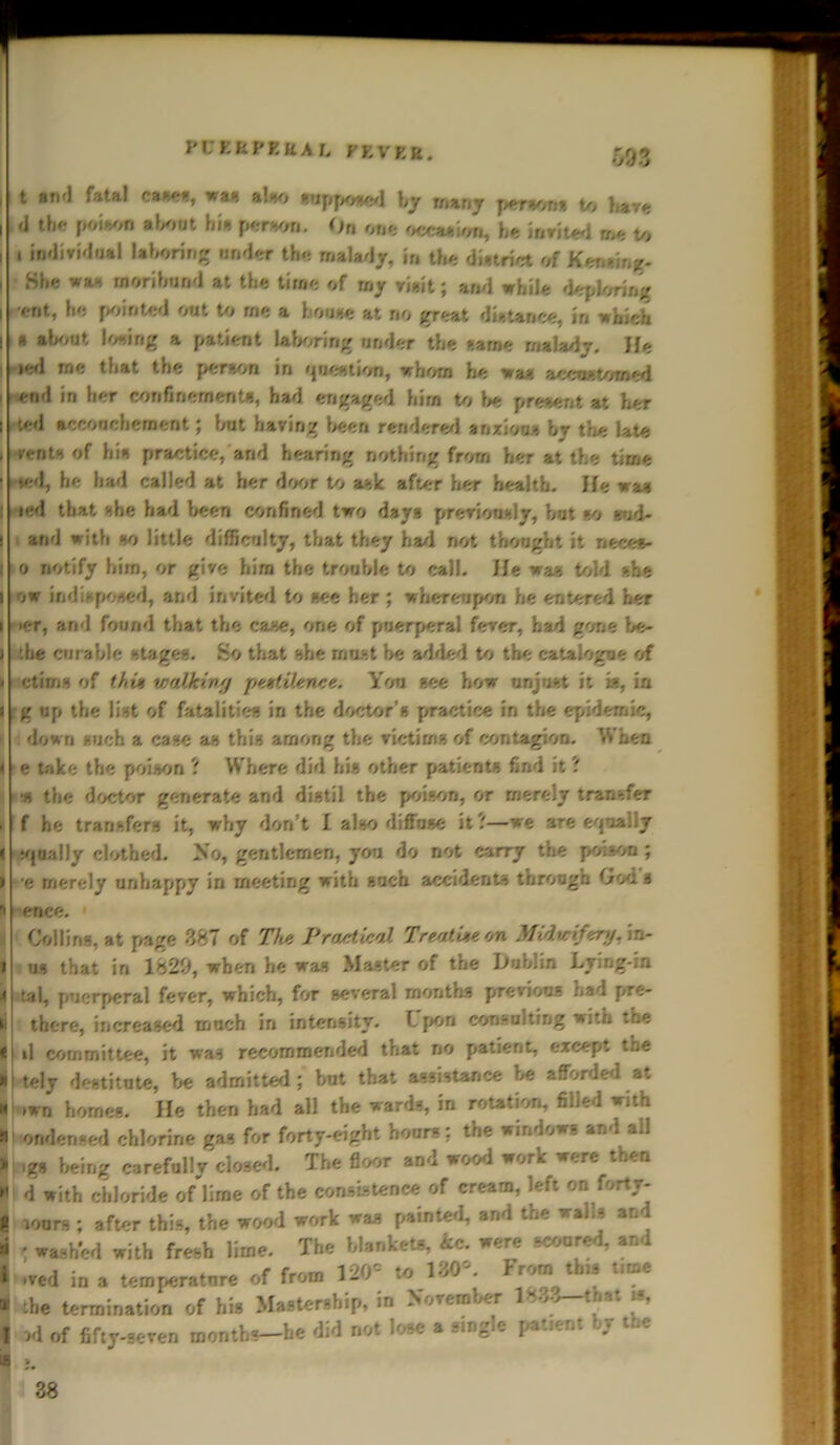 vt;Eupkual rr.vF.fi. rn •> j \ t and fatal cases, wan a!-/, supposed by many person* to Wye I»d the poison »Wat hi*-. person. On one occasion, he invited m* to I , individual laboring under the malady, in the district of Kenemg* : She was moribund at the time of rny rieit; and while deploring I rent, he pointed out to rne a bouse at no great distance, in which I a about losing a patient laboring under the »ame malady. He ie<l rne that the person in <|ue*tion, whom he was accustomed end in her confinements, bad engaged him to be present at her I ’.cd accouchement; but having been rendered anxious by the late . vent* of hi* practice, and hearing nothing from her at the time II led, he had called at her door to ask after her health. He > a» | iied that she had been confined two day* pterion-.Iy, but »o aid- • and with so little difficulty, that they bad not thought it neeet* 110 notify him, or give him the trouble to call. He was told -.he I ow indisposed, and invited to see her ; whereupon he entered her i ier, and found that the case, one of puerperal fever, had gone be- i the curable stages. So that she must be added to the catalogue of i dims of thu walking pestilence. You see how unjust it is, ia ? g up the list of fatalities in the doctor s practice in the epidemic, i down such a case as this among the victims of contagion. When < e take the poison ? Where did hi* other patients find it ? ■ % the doctor generate and distil the poison, or merely transfer . f he transfers it, why don’t I also diffuse it?—we are equally ( iqaally clothed. No, gentlemen, you do not carry the po.son ; » e merely unhappy in meeting with such accidents through 0od s n enee. Collins, at page 387 of 77tc Practical Treatise on Midwifery, in- i us that in 1829, when he was Master of the Huhlin Lying-in 4 tal, puerperal fever, which, for several months previous had pre- li there, increased much in intensity. Lpon consulting with the • il committee, it was recommended that no patient, except the >ii tely destitute, be admitted; but that assistance be afforded at » iwn homes. He then had all the wards, in rotation, filled with n under.sed chlorine gas for forty-eight hours: the windows and all * igs being carefully closed. The floor and wood work were then r d with chloride of lime of the consistence of cream, left on fortr- | lours ; after this, the wood work was painted, and the wails an « - washed with fresh lime. The blanket*, 4c. were scored, and » .red in a temperatnre of from 120'- to 130. Fromtbts t.me * the termination of his Mastership, in November 1 >■> t at ts, « wl of fifty-seven months—he did not lose a single pattent hr tne 38