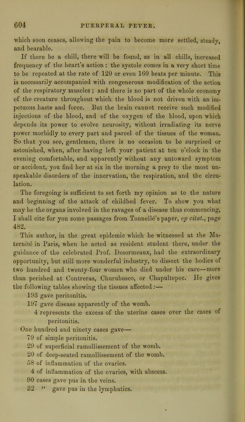 which soon ceases, allowing the pain to become more settled, steady, and bearable. If there be a chill, there will be found, as in all chills, increased frequency of the heart’s action: the systole comes in a very short time to be repeated at the rate of 120 or even 160 beats per minute. This is necessarily accompanied with congenerous modification of the action of the respiratory muscles ; and there is no part of the whole economy of the creature throughout Avhich the blood is not driven with an im- petuous haste and force. But the brain cannot receive such modified injections of the blood, and of the oxygen of the blood, upon which depends its power to evolve neurosity, without irradiating its nerve power morbidly to every part and parcel of the tissues of the woman. So that you see, gentlemen, there is no occasion to be surprised or astonished, when, after having left your patient at ten o’clock in the evening comfortable, and apparently without any untoward symptom or accident, you find her at six in the morning a prey to the most un- speakable disorders of the innervation, the respiration, and the circu- lation. The foregoing is sufficient to set forth my opinion as to the nature and beginning of the attack of childbed fever. To show you what may be the organs involved in the ravages of a disease thus commencing, I shall cite for you some passages from Tonnell^’s paper, op citat., page 482. This author, in the great epidemic which he witnessed at the Ma- ternite in Paris, when he acted as resident student there, under the guidance of the celebrated Prof. Desormeaux, had the extraordinary opportunity, but still more wonderful industry, to dissect the bodies of two hundred and twenty-four women who died under his care—more than perished at Contreras, Churubusco, or Chapultepec. He gives the following tables showing the tissues affected:— 193 gave peritonitis. 197 gave disease apparently of the womb. 4 represents the excess of the uterine cases over the cases of peritonitis. One hundred and ninety cases gave— 79 of simple peritonitis. 29 of superficial ramollissement of the womb. 20 of deep-seated ramollissement of the womb. 58 of inflammation of the ovaries. 4 of inflammation of the ovaries, with abscess. 90 cases gave pus in the veins. 32 “ gave pus in the lymphatics.