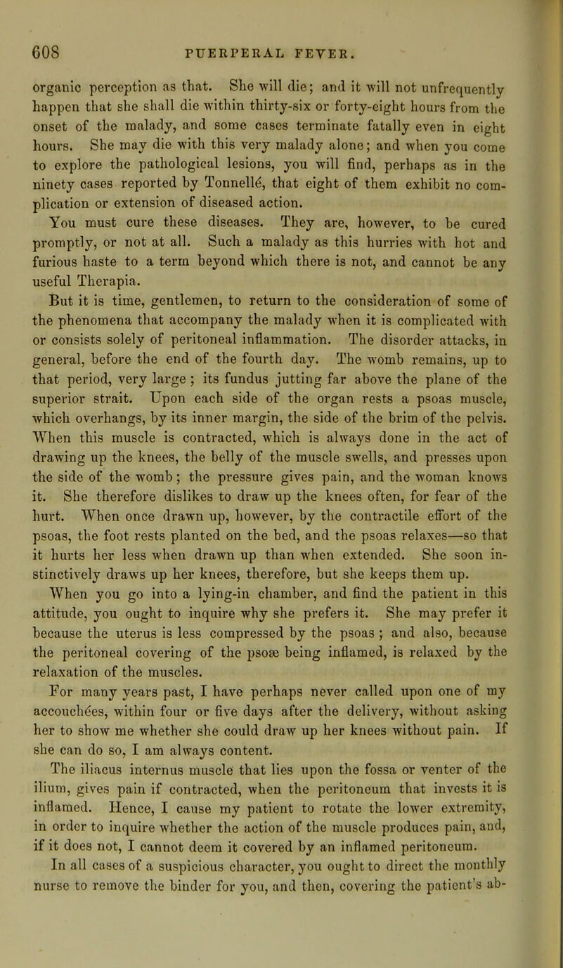 organic perception as that. She will die; and it will not unfrequently happen that she shall die within thirty-six or forty-eight hours from the onset of the malady, and some cases terminate fatally even in eight hours. She may die with this very malady alone; and when you come to explore the pathological lesions, you will find, perhaps as in the ninety cases reported by Tonnelld, that eight of them exhibit no com- plication or extension of diseased action. You must cure these diseases. They are, however, to he cured promptly, or not at all. Such a malady as this hurries with hot and furious haste to a term beyond which there is not, and cannot be any useful Therapia. But it is time, gentlemen, to return to the consideration of some of the phenomena that accompany the malady when it is complicated with or consists solely of peritoneal inflammation. The disorder attacks, in general, before the end of the fourth day. The womb remains, up to that period, very large ; its fundus jutting far above the plane of the superior strait. Upon each side of the organ rests a psoas muscle, which overhangs, by its inner margin, the side of the brim of the pelvis. When this muscle is contracted, which is always done in the act of drawing up the knees, the belly of the muscle swells, and presses upon the side of the womb; the pressure gives pain, and the woman knows it. She therefore dislikes to draw up the knees often, for fear of the hurt. When once drawn up, however, by the contractile effort of the psoas, the foot rests planted on the bed, and the psoas relaxes—so that it hurts her less when drawn up than when extended. She soon in- stinctively draws up her knees, therefore, but she keeps them up. When you go into a lying-in chamber, and find the patient in this attitude, you ought to inquire why she prefers it. She may prefer it because the uterus is less compressed by the psoas ; and also, because the peritoneal covering of the psoas being inflamed, is relaxed by the relaxation of the muscles. For many years past, I have perhaps never called upon one of my accouchdes, within four or five days after the delivery, without asking her to show me whether she could draw up her knees without pain. If she can do so, I am always content. The iliacus internus muscle that lies upon the fossa or venter of the ilium, gives pain if contracted, when the peritoneum that invests it is inflamed. Hence, I cause my patient to rotate the lower extremity, in order to inquire whether the action of the muscle produces pain, and, if it does not, I cannot deem it covered by an inflamed peritoneum. In all cases of a suspicious character, you ought to direct the monthly nurse to remove the binder for you, and then, covering the patient’s ab-