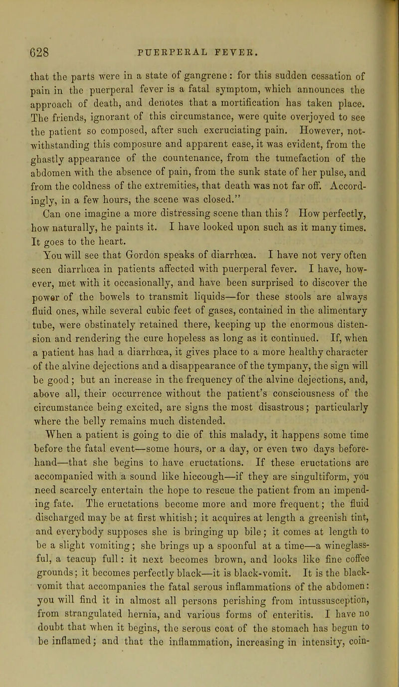 that the parts were in a state of gangrene: for this sudden cessation of pain in the puerperal fever is a fatal symptom, which announces the approach of death, and denotes that a mortification has taken place. The friends, ignorant of this circumstance, were quite overjoyed to see the patient so composed, after such excruciating pain. However, not- withstanding this composure and apparent ease, it was evident, from the ghastly appearance of the countenance, from the tumefaction of the abdomen with the absence of pain, from the sunk state of her pulse, and from the coldness of the extremities, that death was not far off. Accord- ingly, in a few hours, the scene was closed.” Can one imagine a more distressing scene than this ? How perfectly, how naturally, he paints it. I have looked upon such as it many times. It goes to the heart. You will see that Gordon speaks of diarrhoea. I have not very often seen diarrhoea in patients affected with puerperal fever. I have, how- ever, met with it occasionally, and have been surprised to discover the power of the bowels to transmit liquids—for these stools are always fluid ones, while several cubic feet of gases, contained in the alimentary tube, were obstinately retained there, keeping up the enormous disten- sion and rendering the cure hopeless as long as it continued. If, when a patient has had a diarrhoea, it gives place to a more healthy character of the alvine dejections and a disappearance of the tympany, the sign will be good ; but an increase in the frequency of the alvine dejections, and, above all, their occurrence without the patient’s consciousness of the circumstance being excited, are signs the most disastrous; particularly where the belly remains much distended. When a patient is going to die of this malady, it happens some time before the fatal event—some hours, or a day, or even two days before- hand—that she begins to have eructations. If these eructations are accompanied with a sound like hiccough—if they are singultiform, you need scarcely entertain the hope to rescue the patient from an impend- ing fate. The eructations become more and more frequent; the fluid discharged may be at first whitish; it acquires at length a greenish tint, and everybody supposes she is bringing up bile; it comes at length to be a slight vomiting; she brings up a spoonful at a time—a wineglass- ful, a teacup full: it next becomes brown, and looks like fine coffee grounds; it becomes perfectly black—it is black-vomit. It is the black- vomit that accompanies the fatal serous inflammations of the abdomen: you will find it in almost all persons perishing from intussusception, from strangulated hernia, and various forms of enteritis. I have no doubt that when it begins, the serous coat of the stomach has begun to be inflamed; and that the inflammation, increasing in intensity, coin-