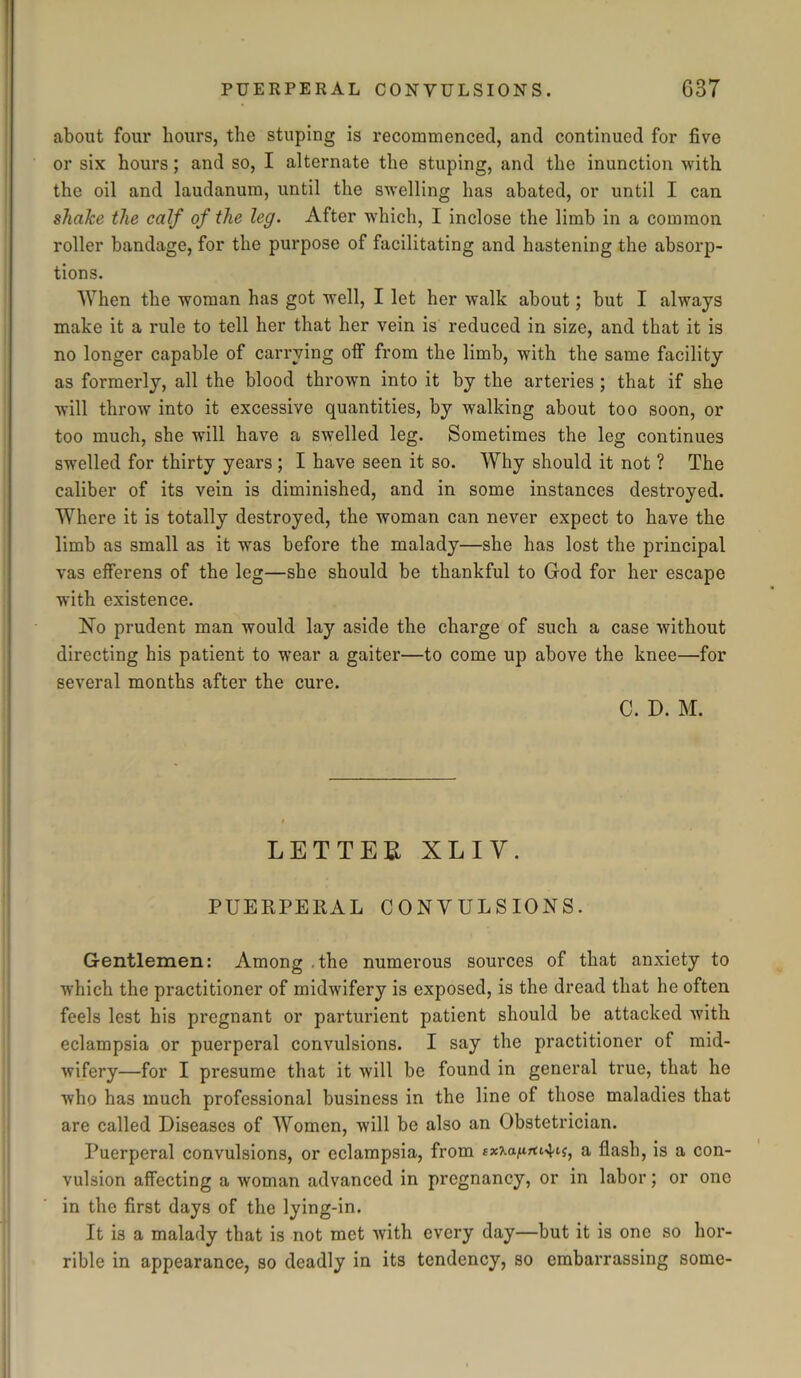 about four hours, the stuping is recommenced, and continued for five or six hours; and so, I alternate the stuping, and the inunction with the oil and laudanum, until the swelling has abated, or until I can shake the calf of the leg. After which, I inclose the limb in a common roller bandage, for the purpose of facilitating and hastening the absorp- tions. When the woman has got well, I let her walk about; but I always make it a rule to tell her that her vein is reduced in size, and that it is no longer capable of carrying off from the limb, with the same facility as formerly, all the blood thrown into it by the arteries ; that if she will throw into it excessive quantities, by walking about too soon, or too much, she will have a swelled leg. Sometimes the leg continues swelled for thirty years ; I have seen it so. Why should it not ? The caliber of its vein is diminished, and in some instances destroyed. Where it is totally destroyed, the woman can never expect to have the limb as small as it was before the malady—she has lost the principal vas efferens of the leg—she should be thankful to God for her escape with existence. No prudent man would lay aside the charge of such a case without directing his patient to wear a gaiter—to come up above the knee—for several months after the cure. C. D. M. LETTER XLIY. PUERPERAL CONVULSIONS. Gentlemen: Among .the numerous sources of that anxiety to which the practitioner of midwifery is exposed, is the dread that he often feels lest his pregnant or parturient patient should be attacked with eclampsia or puerperal convulsions. I say the practitioner of mid- wifery—for I presume that it will be found in general true, that he who has much professional business in the line of those maladies that are called Diseases of Women, will be also an Obstetrician. Puerperal convulsions, or eclampsia, from ex-Ka^iu^i, a flash, is a con- vulsion affecting a woman advanced in pregnancy, or in labor; or one in the first days of the lying-in. It is a malady that is not met with every day—but it is one so hor- rible in appearance, so deadly in its tendency, so embarrassing some-