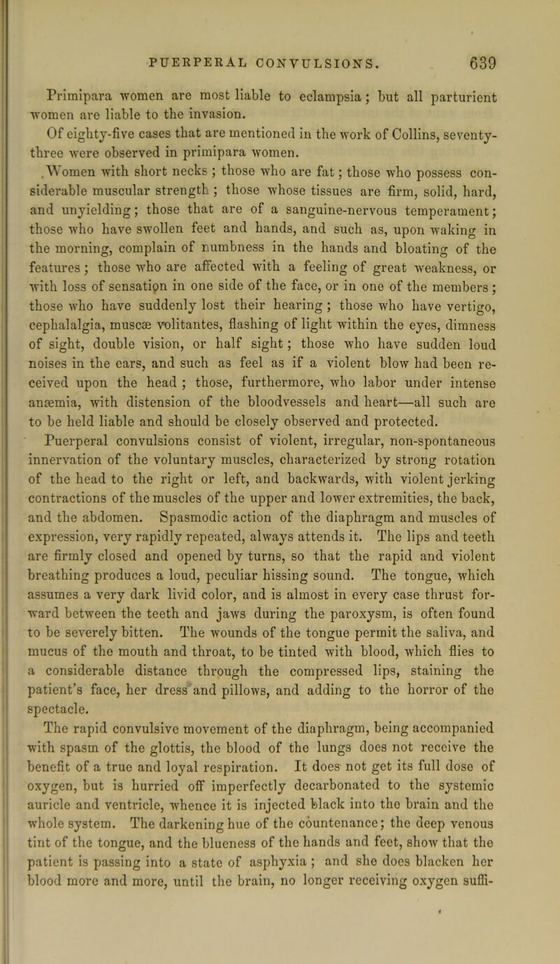 Primipara women are most liable to eclampsia; but all parturient women are liable to the invasion. Of eighty-five cases that are mentioned in the work of Collins, seventy- three were observed in primipara women. .Women with short necks ; those who are fat; those who possess con- siderable muscular strength ; those whose tissues are firm, solid, hard, and unyielding; those that are of a sanguine-nervous temperament; those who have swollen feet and hands, and such as, upon waking in the morning, complain of numbness in the hands and bloating of the features ; those who are affected with a feeling of great weakness, or with loss of sensation in one side of the face, or in one of the members ; those who have suddenly lost their hearing ; those who have vertigo, cephalalgia, muscse volitantes, flashing of light within the eyes, dimness of sight, double vision, or half sight; those who have sudden loud noises in the ears, and such as feel as if a violent blow had been re- ceived upon the head ; those, furthermore, who labor under intense anaemia, with distension of the bloodvessels and heart—all such are to be held liable and should be closely observed and protected. Puerperal convulsions consist of violent, irregular, non-spontaneous innervation of the voluntary muscles, characterized by strong rotation of the head to the right or left, and backwards, with violent jerking contractions of the muscles of the upper and lower extremities, the back, and the abdomen. Spasmodic action of the diaphragm and muscles of expression, very rapidly repeated, always attends it. The lips and teeth are firmly closed and opened by turns, so that the rapid and violent breathing produces a loud, peculiar hissing sound. The tongue, which assumes a very dark livid color, and is almost in every case thrust for- ward between the teeth and jaws during the paroxysm, is often found to be severely bitten. The wounds of the tongue permit the saliva, and mucus of the mouth and throat, to be tinted with blood, which flies to a considerable distance through the compressed lips, staining the patient’s face, her dress and pillows, and adding to the horror of the spectacle. The rapid convulsive movement of the diaphragm, being accompanied with spasm of the glottis, the blood of the lungs does not receive the benefit of a true and loyal respiration. It does not get its full dose of oxygen, but is hurried off imperfectly decarbonated to the systemic auricle and ventricle, whence it is injected black into the brain and the whole system. The darkening hue of the countenance; the deep venous tint of the tongue, and the blueness of the hands and feet, show that the patient is passing into a state of asphyxia ; and she does blacken her blood more and more, until the brain, no longer receiving oxygen suffi-