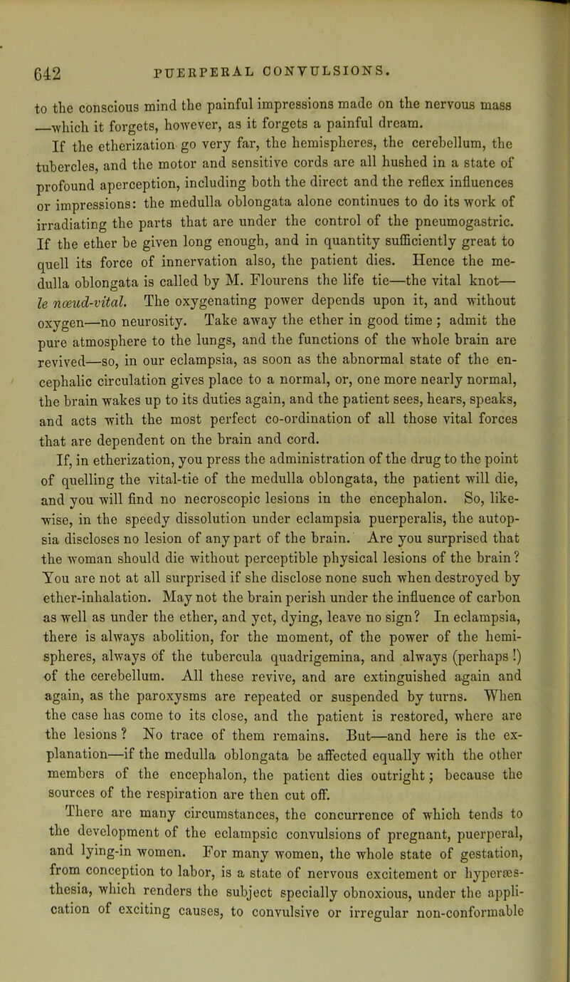 to the conscious mind the painful impressions made on the nervous mass which it forgets, however, as it forgets a painful dream. If the etherization go very far, the hemispheres, the cerebellum, the tubercles, and the motor and sensitive cords are all hushed in a state of profound aperception, including both the direct and the reflex influences or impressions: the medulla oblongata alone continues to do its work of irradiating the parts that are under the control of the pneumogastric. If the ether be given long enough, and in quantity sufficiently great to quell its force of innervation also, the patient dies. Hence the me- dulla oblongata is called by M. Flourens the life tie—the vital knot— le noeud-vitcil. The oxygenating power depends upon it, and without oxygen—no neurosity. Take away the ether in good time ; admit the pure atmosphere to the lungs, and the functions of the whole brain are revived—so, in our eclampsia, as soon as the abnormal state of the en- cephalic circulation gives place to a normal, or, one more nearly normal, the brain wakes up to its duties again, and the patient sees, hears, speaks, and acts with the most perfect co-ordination of all those vital forces that are dependent on the brain and cord. If, in etherization, you press the administration of the drug to the point of quelling the vital-tie of the medulla oblongata, the patient will die, and you will find no necroscopic lesions in the encephalon. So, like- wise, in the speedy dissolution under eclampsia puerperalis, the autop- sia discloses no lesion of any part of the brain. Are you surprised that the woman should die without perceptible physical lesions of the brain ? Tou are not at all surprised if she disclose none such when destroyed by ether-inhalation. May not the brain perish under the influence of carbon as well as under the ether, and yet, dying, leave no sign? In eclampsia, there is always abolition, for the moment, of the power of the hemi- spheres, always of the tubercula quadrigemina, and always (perhaps !) of the cerebellum. All these revive, and are extinguished again and again, as the paroxysms are repeated or suspended by turns. When the case has come to its close, and the patient is restored, where are the lesions ? No trace of them remains. But—and here is the ex- planation—if the medulla oblongata be affected equally with the other members of the encephalon, the patient dies outright; because the sources of the respiration are then cut off. There are many circumstances, the concurrence of which tends to the development of the eclampsic convulsions of pregnant, puerperal, and lying-in women. For many women, the whole state of gestation, from conception to labor, is a state of nervous excitement or hyperes- thesia, which renders the subject specially obnoxious, under the appli- cation of exciting causes, to convulsive or irregular non-confonnable