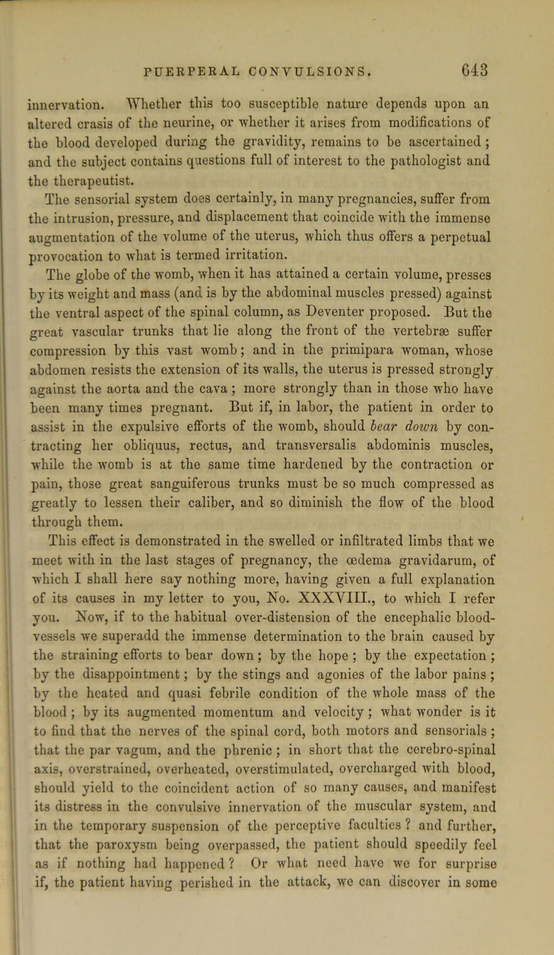 innervation. Whether this too susceptible nature depends upon an altered crasis of the neurine, or whether it arises from modifications of the blood developed during the gravidity, remains to he ascertained ; and the subject contains questions full of interest to the pathologist and the therapeutist. The sensorial system does certainly, in many pregnancies, suffer from the intrusion, pressure, and displacement that coincide with the immense augmentation of the volume of the uterus, which thus offers a perpetual provocation to what is tenned irritation. The globe of the womb, when it has attained a certain volume, presses by its weight and mass (and is by the abdominal muscles pressed) against the ventral aspect of the spinal column, as Deventer proposed. But the great vascular trunks that lie along the front of the vertebrae suffer compression by this vast womb; and in the primipara woman, whose abdomen resists the extension of its walls, the uterus is pressed strongly against the aorta and the cava; more strongly than in those who have been many times pregnant. But if, in labor, the patient in order to assist in the expulsive efforts of the womb, should bear down by con- tracting her obliquus, rectus, and transversalis abdominis muscles, while the womb is at the same time hardened by the contraction or pain, those great sanguiferous trunks must be so much compressed as greatly to lessen their caliber, and so diminish the flow of the blood through them. This effect is demonstrated in the swelled or infiltrated limbs that we meet with in the last stages of pregnancy, the oedema gravidarum, of which I shall here say nothing more, having given a full explanation of its causes in my letter to you, No. XXXVIII., to which I refer you. Now, if to the habitual over-distension of the encephalic blood- vessels we superadd the immense determination to the brain caused by the straining efforts to bear down; by the hope ; by the expectation ; by the disappointment; by the stings and agonies of the labor pains ; by the heated and quasi febrile condition of the whole mass of the blood ; by its augmented momentum and velocity ; what wonder is it to find that the nerves of the spinal cord, both motors and sensorials ; that the par vagum, and the phrenic ; in short that the cerebro-spinal axis, overstrained, overheated, overstimulated, overcharged with blood, should yield to the coincident action of so many causes, and manifest its distress in the convulsive innervation of the muscular system, and in the temporary suspension of the perceptive faculties ? and further, that the paroxysm being overpassed, the patient should speedily feel as if nothing had happened ? Or what need have we for surprise if, the patient having perished in the attack, we can discover in some