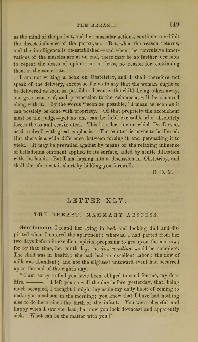 as the mind of the patient, and her muscular actions, continue to exhibit the direct influence of the paroxysm. But, -when the reason returns, and the intelligence is re-established—and when the convulsive inner- vations of the muscles are at an end, there may be no further occasion to repeat the doses of opium—or at least, no reason for continuing them at the same rate. I am not writing a book on Obstetricy, and I shall therefore not speak of the delivery, except so far as to say that the woman ought to be delivered as soon as possible ; because, the child being taken away, one great cause of, and provocation to the eclampsia, will be removed along with it. By the words “ soon as possible,” I mean as soon as it can possibly be done with propriety. Of that propriety the accoucheur must be the judge—yet no one can be held excusable who absolutely forces the os and cervix uteri. This is a doctrine on which Dr. Dewees used to dwell with great emphasis. The os uteri is never to be forced. But there is a wide difference between forcing it and persuading it to yield. It may be prevailed against by means of the relaxing influence of belladonna ointment applied to its surface, aided by gentle dilatation with the hand. But I am lapsing into a discussion in Obstetricy, and shall therefore cut it short by bidding you farewell. C. D. M. LETTER XLY. THE BREAST. MAMMARY ABSCESS. Gentlemen: I found her lying in bed, and looking dull and dis- pirited when I entered the apartment; whereas, I had parted from her two days before in excellent spirits, proposing to get up on the morrow; for by that time, her ninth day, the dies nondinse would be complete. The child was in health ; she had had an excellent labor; the flow of milk was abundant; and not the slightest untoward event had occurred up to the end of the eighth day. “ I am sorry to find you have been obliged to send for me, my dear Mrs. . I left you so well the day before yesterday, that, being much occupied, I thought I might lay aside my daily habit of coming to make you a salaam in the morning; you know that I have had nothing else to do here since the birth of the infant. You were cheerful and happy when I saw you last; but now you look downcast and apparently sick. What can be the matter with you ?”