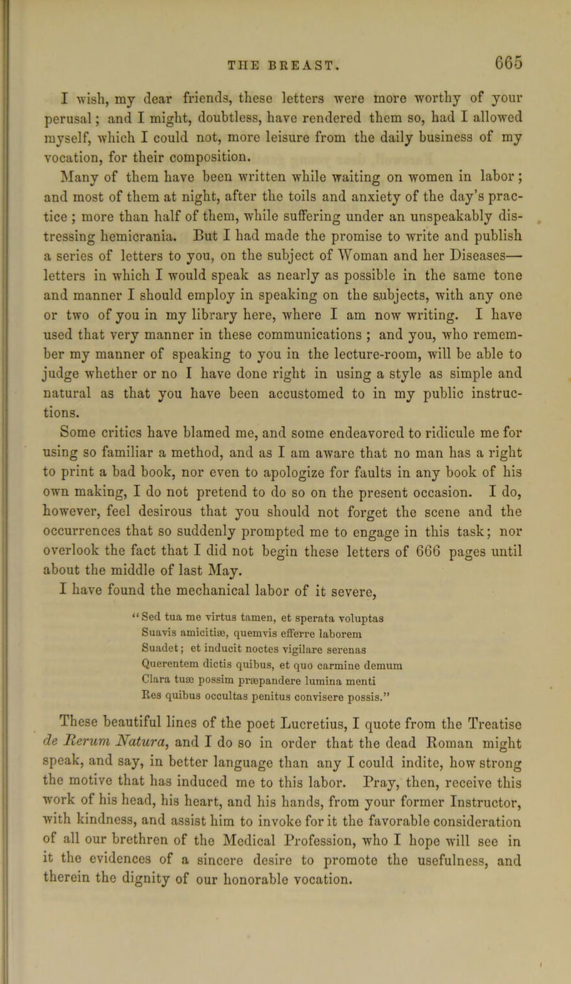 I -wish, my dear friends, these letters were more worthy of your perusal; and I might, doubtless, have rendered them so, had I allowed myself, which I could not, more leisure from the daily business of my vocation, for their composition. Many of them have been written while waiting on women in labor; and most of them at night, after the toils and anxiety of the day’s prac- tice ; more than half of them, while suffering under an unspeakably dis- tressing hemicrania. But I had made the promise to write and publish a series of letters to you, on the subject of Woman and her Diseases— letters in which I would speak as nearly as possible in the same tone and manner I should employ in speaking on the subjects, with any one or two of you in my library here, where I am now writing. I have used that very manner in these communications ; and you, who remem- ber my manner of speaking to you in the lecture-room, will be able to judge whether or no I have done right in using a style as simple and natural as that you have been accustomed to in my public instruc- tions. Some critics have blamed me, and some endeavored to ridicule me for using so familiar a method, and as I am aware that no man has a right to print a bad book, nor even to apologize for faults in any book of his own making, I do not pretend to do so on the present occasion. I do, however, feel desirous that you should not forget the scene and the occurrences that so suddenly prompted me to engage in this task; nor overlook the fact that I did not begin these letters of 666 pages until about the middle of last May. I have found the mechanical labor of it severe, “ Sed tua me virtue tamen, et sperata voluptas Suavis amicitiae, quemvis ed'etre laborem Suadet; et inducit noctes vigilare serenas Querentem dictis quibus, et quo carmine demum Clara turn possim prtepandere lumina menti Res quibus occultas penitus convisere possis.” These beautiful lines of the poet Lucretius, I quote from the Treatise de Reruvi Natura, and I do so in order that the dead Roman might speak, and say, in better language than any I could indite, how strong the motive that has induced me to this labor. Pray, then, receive this work of his head, his heart, and his hands, from your former Instructor, with kindness, and assist him to invoke for it the favorable consideration of all our brethren of the Medical Profession, who I hope will see in it the evidences of a sincere desire to promote the usefulness, and therein the dignity of our honorable vocation.