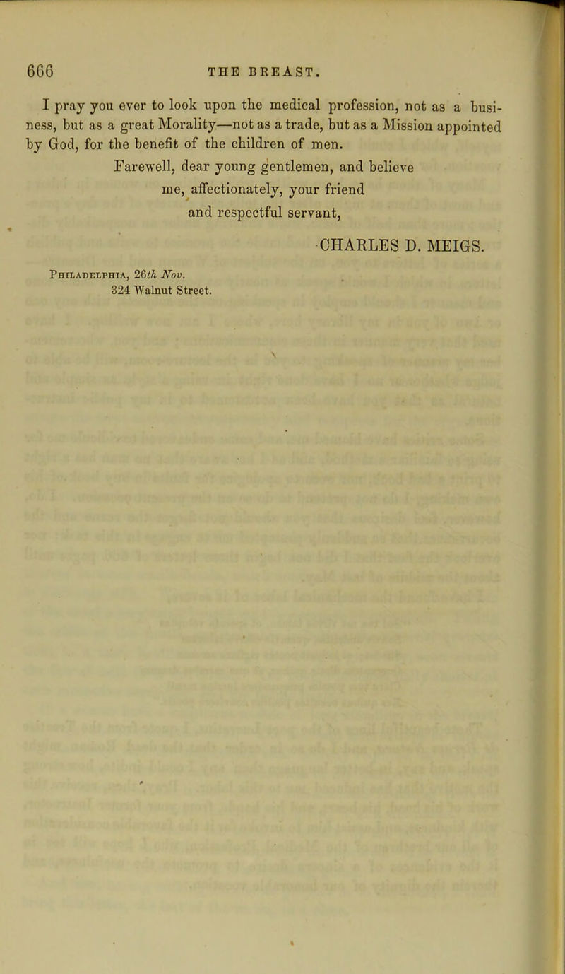 I pray you ever to look upon the medical profession, not as a busi- ness, but as a great Morality—not as a trade, but as a Mission appointed by God, for the benefit of the children of men. Farewell, dear young gentlemen, and believe me, affectionately, your friend and respectful servant, CHARLES D. MEIGS. Philadelphia, 26th Nov. 324 Walnut Street.