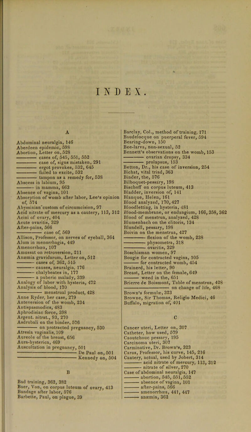 INDEX A Abdominal neuralgia, 146 Aberdeen epidemic, 598 Abortion, Letter on, 528 cases of, 545, 551, 552 case of, signs mistaken, 291 ergot provokes, 532, 645 failed to excite, 532 tampon as a remedy for, 538 Abscess in labium, 95 in mamma, 663 Absence of vagina, 101 Absorption of womb after labor, Lee’s opinion of, 574 Abyssinian'custom of circumcision, 97 Acid nitrate of mercury as a cautery, 113, 312 Acini of ovary, 404 Acute ovaritis, 329 After-pains, 566 case of, 569 Allison, Professor, on nerves of eyeball, 364 Alum in menorrhagia, 449 Amenorrhoea, 107 Amussat on retroversion, 211 An;emia gravidarum, Letter on, 512 cases of, 362, 515 causes, neuralgia, 176 chalybeates in, 177 a puberic malady, 339 Analogy of labor with hysteria, 472 Analysis of blood, 170 menstrual product, 428 Anne Ryder, her case, 279 Anteversion of the womb, 234 Antispasmodics, 483 Aphrodisiac force, 398 Argent, nitrat., 93, 270 Asdrubali on the binder, 576 on protracted pregnancy, 530 Atresia vaginalis, 109 Aureole of the breast, 656 Aura-hysterica, 469 Auscultation in pregnancy, 501 De Paul on, 501 Kennedy on, 504 B Bad training, 362, 382 Baer, Yon, on corpus luteum of ovary, 413 Bandage after labor, 676 Barbette, Paul, on plague, 39 Barclay, Col., method of training, 171 Baudelocque on puerperal fever, 594 Bearing-down, 150 Bee-larva, non-sexual, 52 Bennett's observations on the womb, 153 ovarian dropsy, 334 prolapsus, 153 Betton, Dr., his case of inversion, 254 Bichat, vital triad, 363 Binder, the, 576 Bilboquet-pessary, 198 Bischoff on corpus luteum, 413 Bladder, inversion of, 141 Blanque, Helen, 161 Blood analyzed, 170,427 Bloodletting, in hysteria, 481 Blood-membrane, or endangium, 166, 358, 362 Blood of menstrua, analyzed, 428 Blumenbach on the clitoris, 134 Blundell, pessary, 198 Boivin on the menstrua, 427 flexion of the womb, 238 physometra, 318 ovaritis, 329 Boschisman women, 97 Bougie for contracted vagina, 105 for contracted womb, 454 Brainerd, his letter, 90 Breast, Letter on the female, 649 weed in the, 651 Brierre de Boismont, Table of menstrua, 428 on change of life, 468 Brown’s formulae, 323 Browne, Sir Thomas, Religio Medici, 46 Buffalo, migration of, 401 C Cancer uteri, Letter on, 307 Catheter, how used, 579 Caoutchouc pessary, 195 Carcinoma uteri, 307 Carminative, Dr. Brown’s, 323 Carus, Professor, his curve, 145, 216 Cautery, actual, used by Jobert, 314 acid nitrate of mercury, 113, 312 nitrate of silver, 270 Case of abdominal neuralgia, 147 abortion, 545, 551,552 absence of vagina, 101 after-pains, 566 amenorrhcea, 441, 447 ana:mia, 362