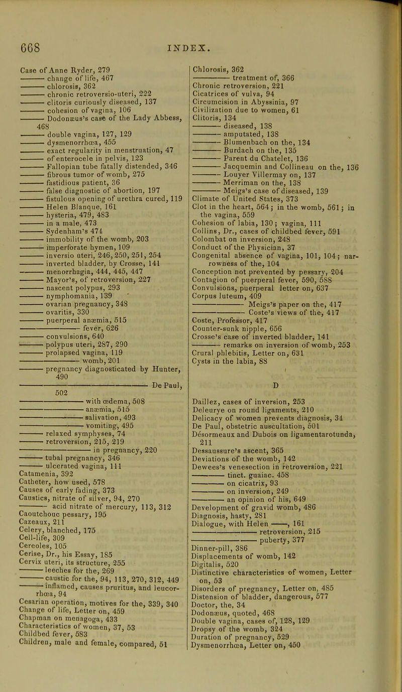 Case of Anne Ryder, 279 change of life, 467 chlorosis, 362 chronic retroversio-uteri, 222 clitoris curiously diseased, 137 cohesion of vagina, 106 Dodonams’s case of the Lady Abbess, 468 double vagina, 127, 129 dysmenorrhcea, 455 exact regularity in menstruation, 47 of enterocele in pelvis, 123 Fallopian tube fatally distended, 346 fibrous tumor of womb, 275 fastidious patient, 36 false diagnostic of abortion, 197 fistulous opening of urethra cured, 119 Helen Blanque, 161 hysteria, 479, 4S3 in a male, 473 Sydenham’s 474 immobility of the womb, 203 imperforate hymen, 109 inversio uteri, 246,250,251,254 inverted bladder, by Crosse, 141 menorrhagia, 444, 445, 447 Mayor’s, of retroversion, 227 nascent polypus, 293 nymphomania, 139 ovarian pregnancy, 348 ovaritis, 330 puerperal anremia, 515 fever, 626 convulsions, 640 polypus uteri, 2S7, 290 prolapsed vagina, 119 womb, 201 pregnancy diagnosticated by Hunter, 490 De Paul, 502 with cedema, 508 anaemia, 515 salivation, 493 vomiting, 495 relaxed symphyses, 74 retroversion, 215, 219 in pregnancy, 220 tubal pregnancy, 346 ulcerated vagina, 111 Catamenia, 392 Catheter, how used, 578 Causes of early fading, 373 Caustics, nitrate of silver, 94, 270 acid nitrate of mercury, 113, 312 Caoutchouc pessary, 195 Cazeaux, 211 Celery, blanched, 175 Cell-life, 309 Cereoles, 105 Cerise, Dr., his Essay, 1S5 Cervix uteri, its structure, 255 leeches for the, 269 caustic for the, 94, 113, 270, 312, 449 inflamed, causes pruritus, and leucor- rhcea, 94 Cesarian operation, motives for the, 339, 340 Change of life, Letter on, 459 Chapman on menagoga, 433 Characteristics of women, 37, 53 Childbed fever, 583 Children, male and female, compared, 51 Chlorosis, 362 treatment of, 366 Chronic retroversion, 221 Cicatrices of vulva, 94 Circumcision in Abyssinia, 97 Civilization due to women, 61 Clitoris, 134 diseased, 138 amputated, 138 Blumenbach on the, 134 Burdach on the, 135 Parent du Chatelet, 136 Jacquemin and Collineau on the, 136 Louyer Villermay on, 137 Merriman on the, 138 Meigs’s case of diseased, 139 Climate of United States, 373 Clot in the heart, 564; in the womb, 561; in the vagina, 559 Cohesion of labia, 130; vagina, 111 Collins, Dr., cases of childbed fever, 591 Colombat on inversion, 248 Conduct of the Physician, 37 Congenital absence of vagina, 101, 104; nar- rowness of the, 104 Conception not prevented by pessary, 204 Contagion of puerperal fever, 590, 588 Convulsions, puerperal letter on, 637 Corpus luteum, 409 Meigs’s paper on the, 417 Coste’s views of the, 417 Coste, Professor, 417 Counter-sunk nipple, 656 Crosse’s case of inverted bladder, 141 remarks on inversion of womb, 253 Crural phlebitis, Letter on, 631 Cysts in the labia, 88 D Daillez, cases of inversion, 253 Deleurye on round ligaments, 210 Delicacy of women prevents diagnosis, 34 De Paul, obstetric auscultation, 501 Desormeaux and Dubois on ligamentarotunda, 211 Dessaussure’s ascent, 365 Deviations of the womb, 142 Dewees’s venesection in retroversion, 221 tinct. guaiac. 458 on cicatrix, 93 on inversion, 249 an opinion of his, 649 Development of gravid womb, 486 Diagnosis, hasty, 281 Dialogue, with Helen , 161 retroversion, 215 puberty, 377 Dinner-pill, 3S6 Displacements of womb, 142 Digitalis, 520 Distinctive characteristics of women, Letter on, 53 Disorders of pregnancy, Letter on, 485 Distension of bladder, dangerous, 577 Doctor, the, 34 Dodonmus, quoted, 468 Double vagina, cases of, 128, 129 Dropsy of the womb, 324 Duration of pregnancy, 629 Dysmenorrhcea, Letter on, 450