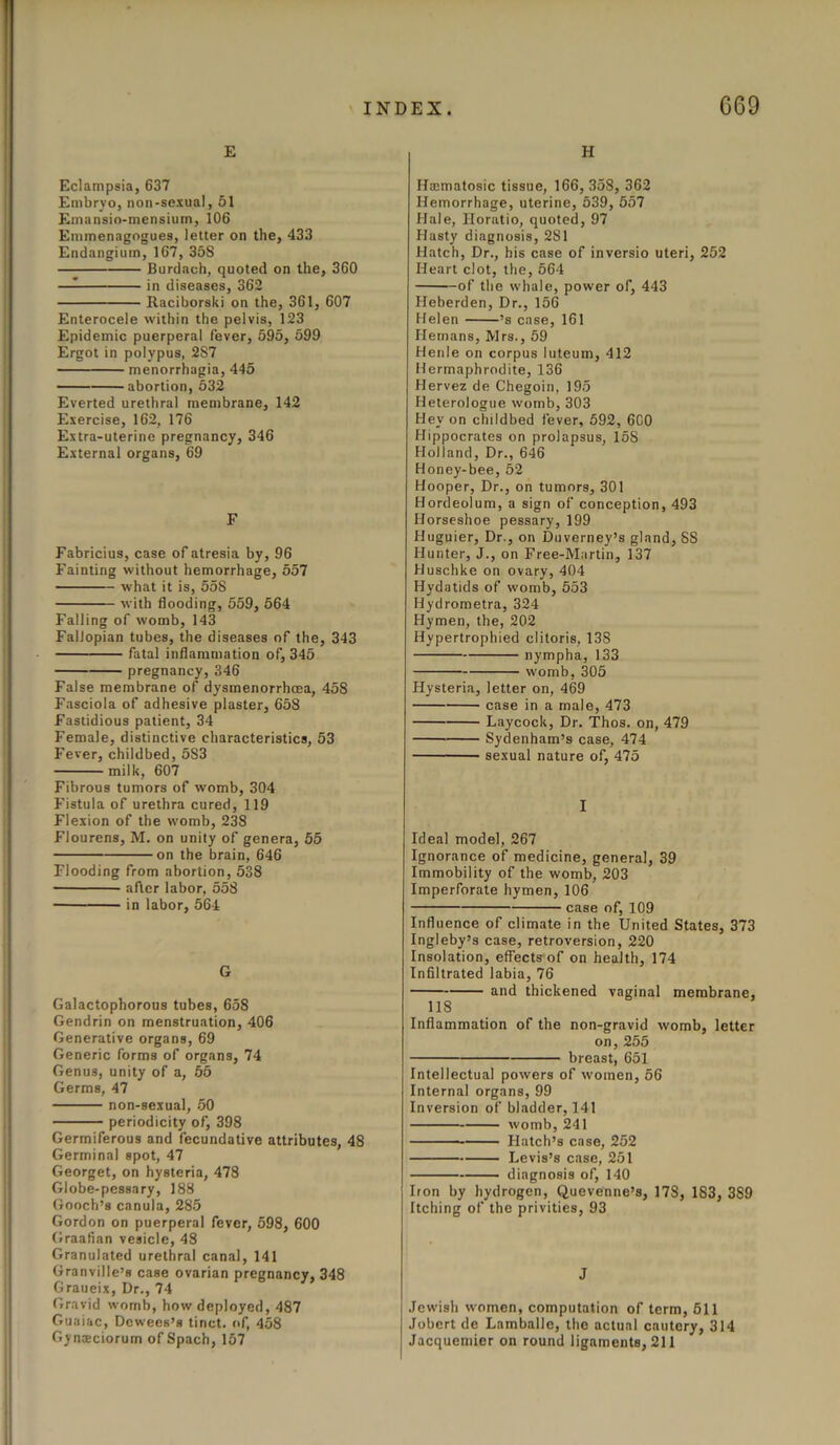 E Eclampsia, 637 Embryo, non-sexual, 51 Emansio-mensium, 106 Emmenagogues, letter on the, 433 Endangium, 167, 358 Burdach, quoted on the, 360 — in diseases, 362 Raciborski on the, 361, 607 Enterocele within the pelvis, 123 Epidemic puerperal fever, 595, 599 Ergot in polypus, 2S7 menorrhagia, 445 abortion, 532 Everted urethral membrane, 142 Exercise, 162, 176 Extra-uterine pregnancy, 346 External organs, 69 F Fabricius, case of atresia by, 96 Fainting without hemorrhage, 557 what it is, 558 with flooding, 559, 564 Falling of womb, 143 Fallopian tubes, the diseases of the, 343 fatal inflammation of, 345 pregnancy, 346 False membrane of dysmenorrhcea, 458 Fasciola of adhesive plaster, 658 Fastidious patient, 34 Female, distinctive characteristics, 53 Fever, childbed, 583 milk, 607 Fibrous tumors of womb, 304 Fistula of urethra cured, 119 Flexion of the womb, 238 Flourens, M. on unity of genera, 55 on the brain, 646 Flooding from abortion, 538 after labor, 558 in labor, 564 G Galactophorous tubes, 658 Gendrin on menstruation, 406 Generative organs, 69 Generic forms of organs, 74 Genus, unity of a, 55 Germs, 47 non-sexual, 50 periodicity of, 398 Germiferous and fecundative attributes, 48 Germinal spot, 47 Georget, on hysteria, 478 Globe-pessary, 188 Gooch’s canula, 285 Gordon on puerperal fever, 598, 600 Graafian vesicle, 48 Granulated urethral canal, 141 Granville’s case ovarian pregnancy, 348 Graueix, Dr., 74 Gravid womb, how deployed, 487 Guaiac, Dcwees’s tinct. of, 458 Gymeciorum of Spach, 157 H Hsematosic tissue, 166, 358, 362 Hemorrhage, uterine, 539, 557 Hale, Horatio, quoted, 97 Hasty diagnosis, 281 Hatch, Dr., his case of inversio uteri, 252 Heart clot, the, 564 of the whale, power of, 443 Heberden, Dr., 156 Helen ’s case, 161 Hemans, Mrs., 59 Henle on corpus luteum, 412 Hermaphrodite, 136 Hervez de Chegoin, 195 Heterologue womb, 303 Hey on childbed fever, 592, 600 Hippocrates on prolapsus, 158 Holland, Dr., 646 Honey-bee, 52 Hooper, Dr., on tumors, 301 Hordeolum, a sign of conception, 493 Horseshoe pessary, 199 Huguier, Dr., on Duverney’s gland, SS Hunter, J., on Free-Martin, 137 Huschke on ovary, 404 Hydatids of womb, 553 Hydrometra, 324 Hymen, the, 202 Hypertrophied clitoris, 13S nympha, 133 womb, 305 Hysteria, letter on, 469 case in a male, 473 Laycock, Dr. Thos. on, 479 Sydenham’s case, 474 sexual nature of, 475 I Ideal model, 267 Ignorance of medicine, general, 39 Immobility of the womb, 203 Imperforate hymen, 106 case of, 109 Influence of climate in the United States, 373 Ingleby’s case, retroversion, 220 Insolation, effects of on health, 174 Infiltrated labia, 76 and thickened vaginal membrane, 118 Inflammation of the non-gravid womb, letter on, 255 breast, 651 Intellectual powers of women, 56 Internal organs, 99 Inversion of bladder, 141 womb, 241 Hatch’s case, 252 Levis’s case, 251 diagnosis of, 140 Iron by hydrogen, Quevenne’s, 178, 183, 3S9 Itching of the privities, 93 J Jewish women, computation of term, 511 Jobcrt de Lamballe, the actual cautery, 314 Jacquemier on round ligaments, 211