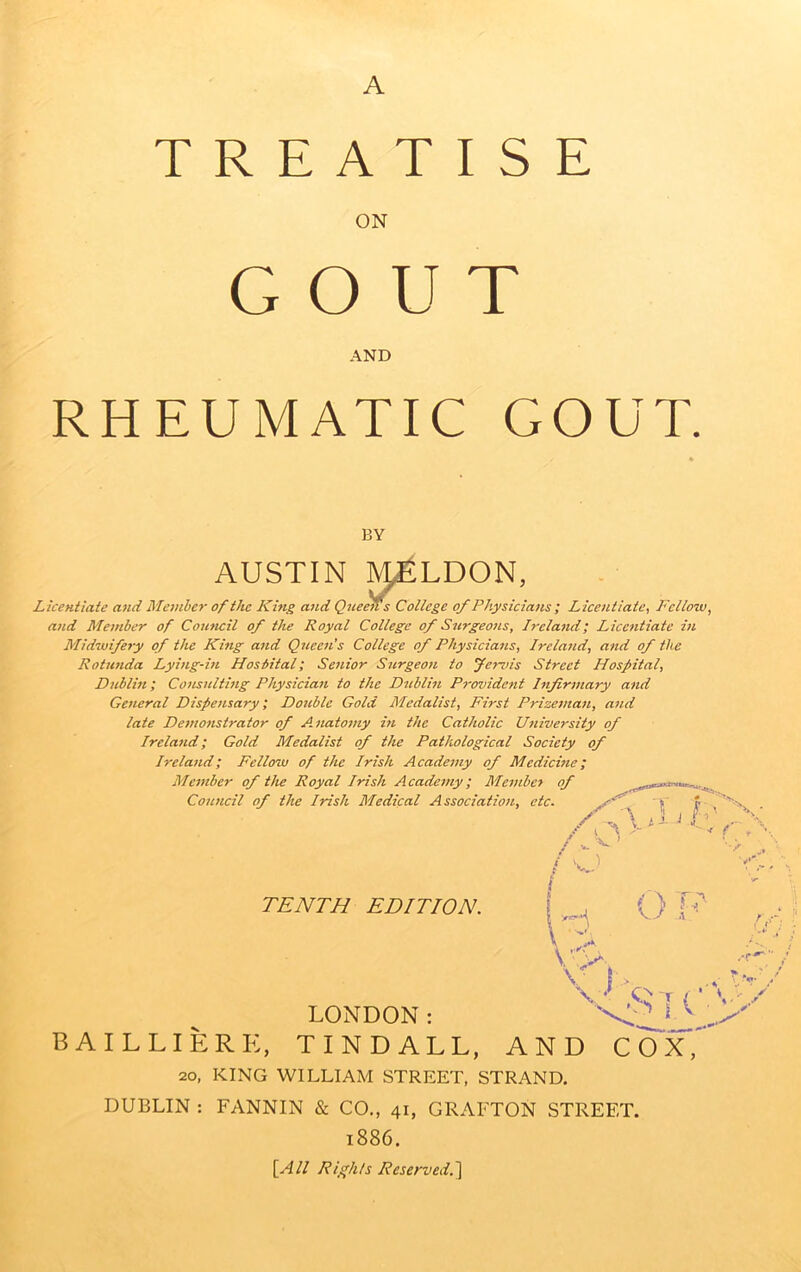 A TREATISE ON GOUT AND RHEUMATIC GOUT. BY AUSTIN ^LDON, Lkeniiate and Member of tJic Khig and Queens College of Physicians ; Licentiate, Fellow, and Member of Council of the Royal College of Surgeons, Ireland; Licentiate in Midwifery of the King and Queen's College of Physicians, Ireland, and of the Rotunda Lying-in Hospital; Senior Surgeon to fervis Street Hospital, Dublin; Consultmg Physician to the Dublin Provident Infirmary and General Dispensary; Double Gold Medalist, First Prizesnan, and late De7!wnstrator of Aiiatomy in the Catholic Utiiversity of Ireland; Gold Medalist of the Pathological Society of Ireland; Fellow of the Irish Academy of Medicine; Member of the Royal Irish Academy; Membct of Council of the Irish Medical Association, etc. /'G f 'A Vi-' G' X- TENTH EDITION. O F U I ..We 'S [ i ■ x' LONDON: BAILLIERE, TINDALL, AND COX, 20, KING WILLIAM STREET, STRAND. DUBLIN : FANNIN & CO., 41, GRAFTON STREET. 1886. [All Rights Reserved.'\