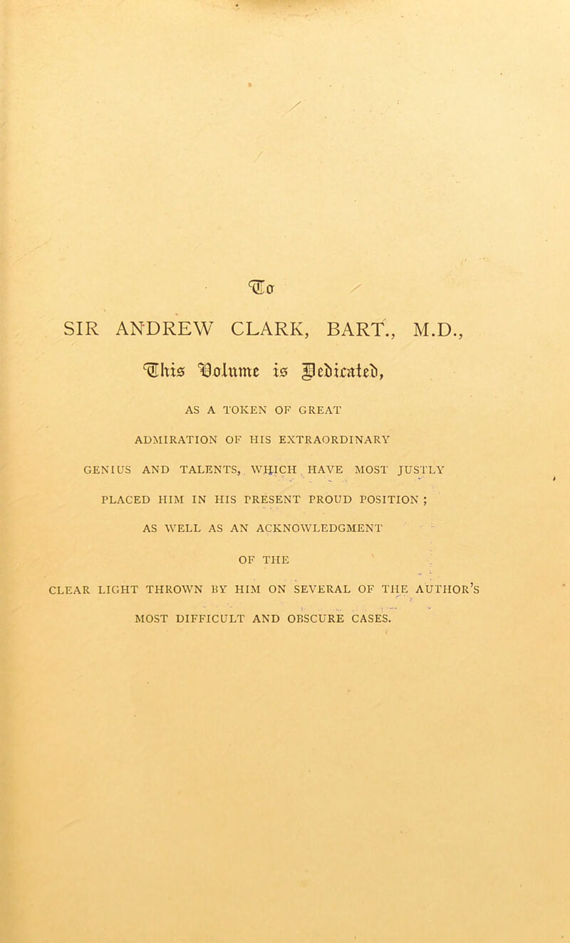 SIR ANDREW CLARK, BART., M.D., ISxrlitmc w AS A TOKEN OF GREAT ADMIRATION OF HIS EXTRAORDINARY GENIUS AND TALENTS, WIilCH HAVE MOST JUSTLY PLACED HIM IN HIS PRESENT PROUD POSITION ; AS WELL AS AN ACKNOWLEDGMENT OF THE CLEAR LIGHT THROWN BY HIM ON SEVERAL OF THE AUTHOR’S MOST DIFFICULT AND OBSCURE CASES.