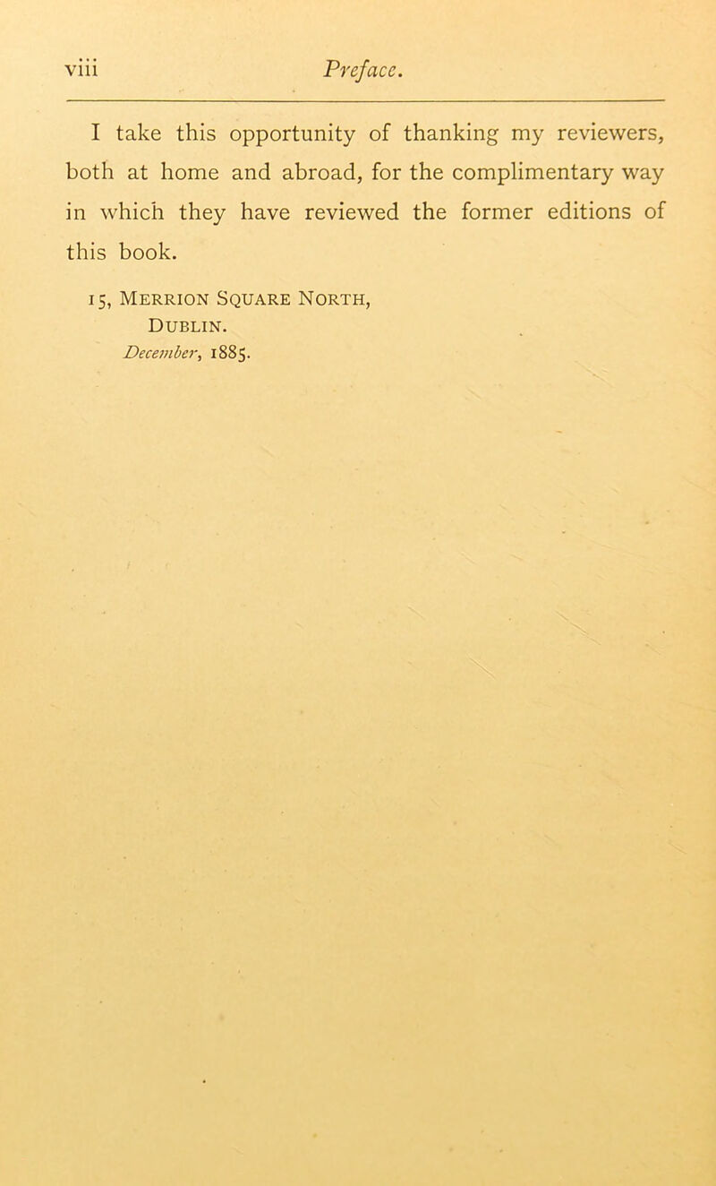 I take this opportunity of thanking my reviewers, both at home and abroad, for the complimentary way in which they have reviewed the former editions of this book. 15, Merrion Square North, Dublin. December, 1885.