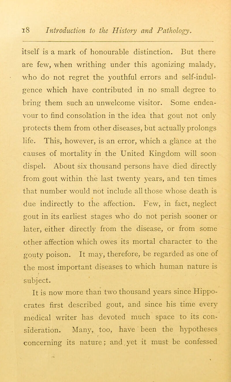 itself is a mark of honourable distinction. But there are few, when writhing under this agonizing malady, who do not regret the youthful errors and self-indul- gence which have contributed in no small degree to bring them such an unwelcome visitor. Some endea- vour to find consolation in the idea that gout not onl}^ protects them from other diseases, but actually prolongs life. This, however, is an error, which a glance at the causes of mortality in the United Kingdom will soon dispel. About six thousand persons have died directly from gout within the last twenty years, and ten times that number would not include all those whose death is due indirectly to the affection. Few, in fact, neglect gout in its earliest stages who do not perish sooner or later, either directly from the disease, or from some other affection which owes its mortal character to the gouty poison. It may, therefore, be regarded as one of the most important diseases to which human nature is ; subject. It is now more than two thousand years since Hippo- crates first described gout, and since his time every medical writer has devoted much space to its con- sideration. Many, too, have been the hypotheses concerning its nature; and. yet it must be confessed