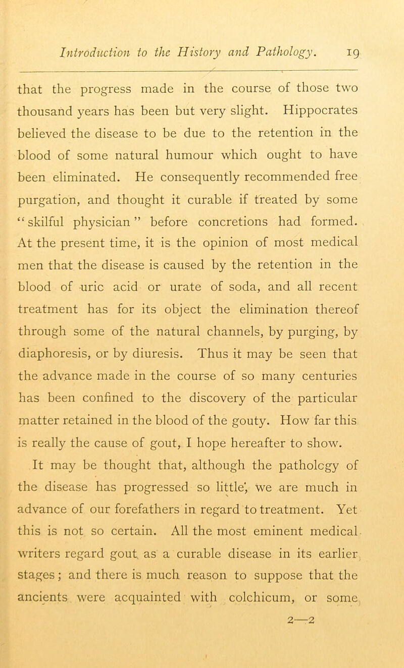 that the progress made in the course of those two thousand years has been but very slight. Hippocrates believed the disease to be due to the retention in the blood of some natural humour which ought to have been eliminated. He consequently recommended free purgation, and thought it curable if treated by some “skilful physician” before concretions had formed. At the present time, it is the opinion of most medical men that the disease is caused by the retention in the blood of uric acid or urate of soda, and all recent treatment has for its object the elimination thereof through some of the natural channels, by purging, by diaphoresis, or by diuresis. Thus it may be seen that the advance made in the course of so many centuries has been confined to the discovery of the particular matter retained in the blood of the gouty. How far this is really the cause of gout, I hope hereafter to show. It may be thought that, although the pathology of the disease has progressed so little', we are much in advance of our forefathers in regard to treatment. Yet this is not so certain. All the most eminent medical writers regard gout, as a curable disease in its earlier stages; and there is much reason to suppose that the ancients were acquainted with colchicum, or some 2—2