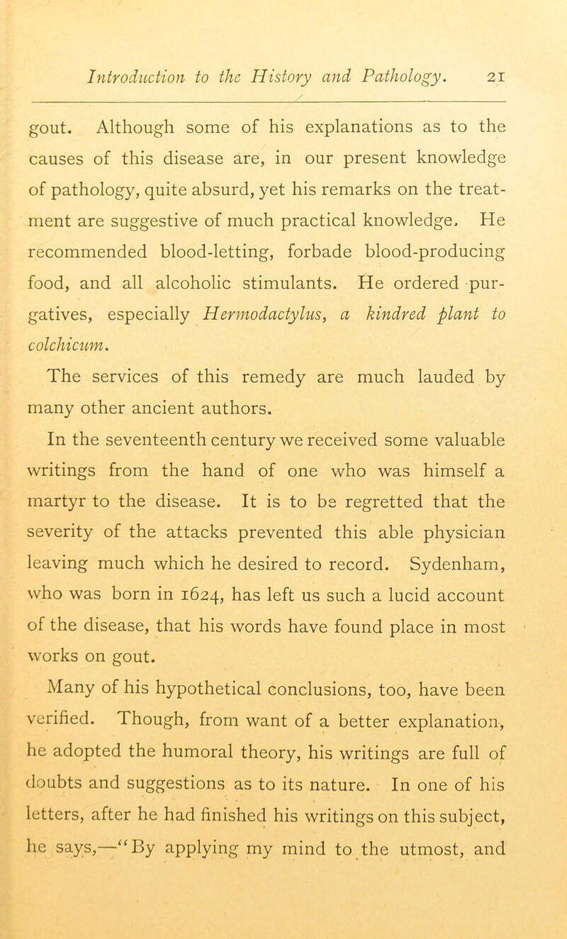 gout. Although some of his explanations as to the causes of this disease are, in our present knowledge of pathology, quite absurd, yet his remarks on the treat- ment are suggestive of much practical knowledge. He recommended blood-letting, forbade blood-producing food, and all alcoholic stimulants. He ordered pur- gatives, especially Hermodactylus, a kindred plant to colchicum. The services of this remedy are much lauded by many other ancient authors. In the seventeenth century we received some valuable writings from the hand of one who was himself a martyr to the disease. It is to be regretted that the severity of the attacks prevented this able physician leaving much which he desired to record. Sydenham, who was born in 1624, has left us such a lucid account of the disease, that his words have found place in most works on gout. Many of his hypothetical conclusions, too, have been verified. Though, from want of a better explanation, he adopted the humoral theory, his writings are full of doubts and suggestions as to its nature. In one of his letters, after he had finished his writings on this subject, he says,—“By applying my mind to the utmost, and