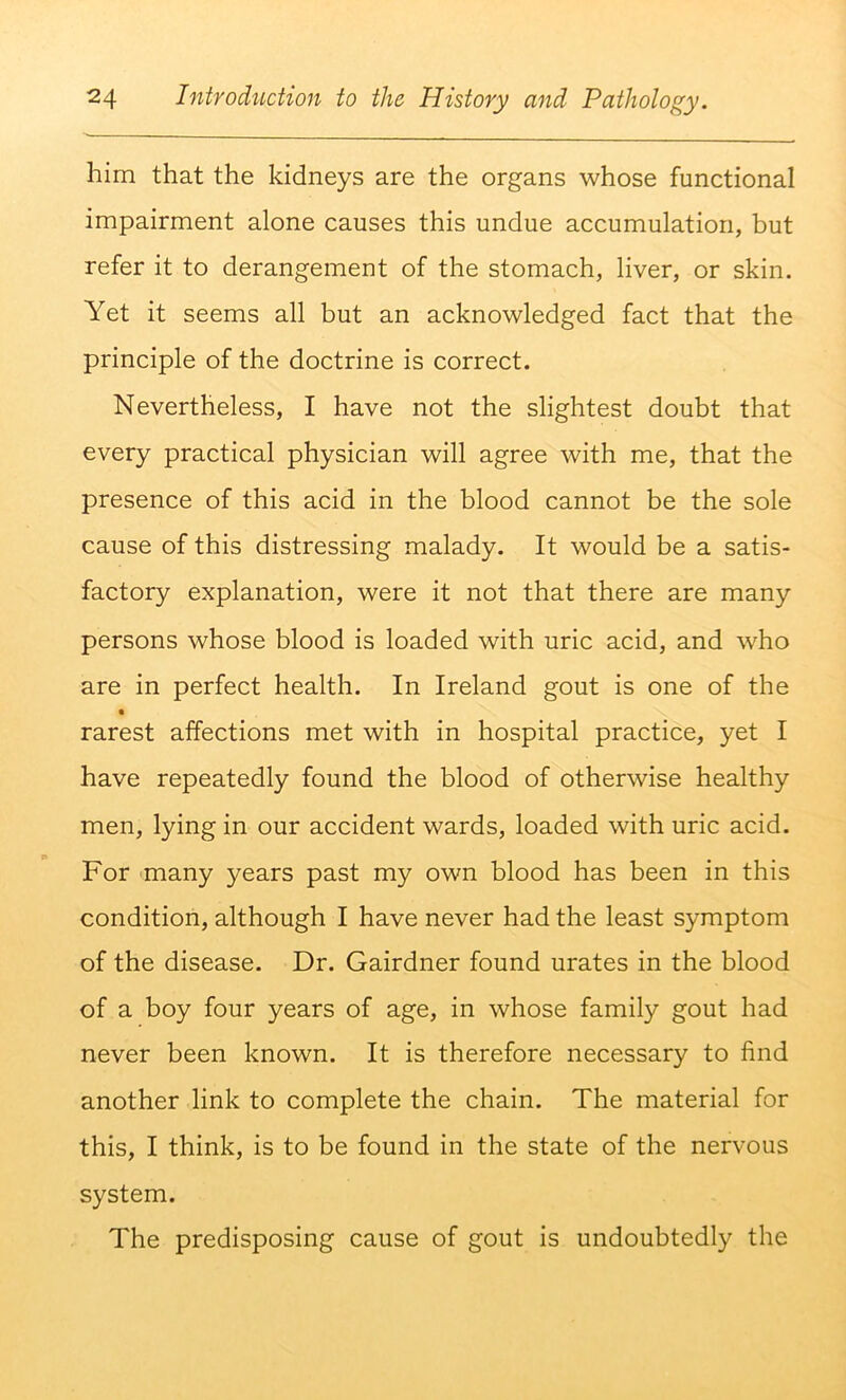 him that the kidneys are the organs whose functional impairment alone causes this undue accumulation, but refer it to derangement of the stomach, liver, or skin. Yet it seems all but an acknowledged fact that the principle of the doctrine is correct. Nevertheless, I have not the slightest doubt that every practical physician will agree with me, that the presence of this acid in the blood cannot be the sole cause of this distressing malady. It would be a satis- factory explanation, were it not that there are many persons whose blood is loaded with uric acid, and who are in perfect health. In Ireland gout is one of the rarest affections met with in hospital practice, yet I have repeatedly found the blood of otherwise healthy men, lying in our accident wards, loaded with uric acid. For 'many years past my own blood has been in this condition, although I have never had the least symptom of the disease. Dr. Gairdner found urates in the blood of a boy four years of age, in whose family gout had never been known. It is therefore necessary to find another link to complete the chain. The material for this, I think, is to be found in the state of the nervous system. The predisposing cause of gout is undoubtedly the