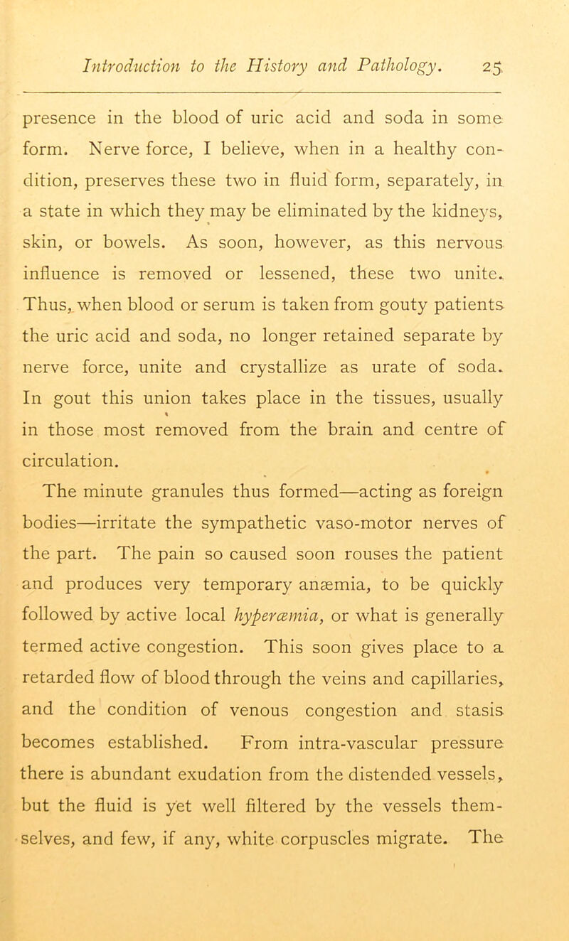 presence in the blood of uric acid and soda in some form. Nerve force, I believe, when in a healthy con- dition, preserves these two in fluid form, separately, in a state in which they may be eliminated by the kidneys, skin, or bowels. As soon, however, as this nervous influence is removed or lessened, these two unite. Thus, when blood or serum is taken from gouty patients the uric acid and soda, no longer retained separate by nerve force, unite and crystallize as urate of soda. In gout this union takes place in the tissues, usually % in those most removed from the brain and centre of circulation. The minute granules thus formed—acting as foreign bodies—irritate the sympathetic vaso-motor nerves of the part. The pain so caused soon rouses the patient and produces very temporary anaemia, to be quickly followed by active local hypercemia, or what is generally termed active congestion. This soon gives place to a retarded flow of blood through the veins and capillaries, and the condition of venous congestion and stasis becomes established. From intra-vascular pressure there is abundant exudation from the distended vessels, but the fluid is yet well filtered by the vessels them- selves, and few, if any, white corpuscles migrate. The