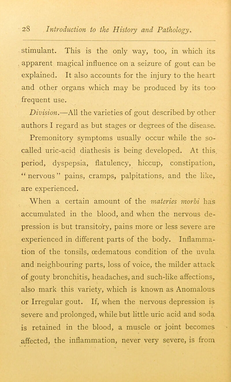 stimulant. This is the only way, too, in which its apparent magical influence on a seizure of gout can be explained. It also accounts for the injury to the heart and other organs which may be produced by its too frequent use. Division.—All the varieties of gout described b}'’ other authors I regard as but stages or degrees of the disease. Premonitory symptoms usually occur while the so- called uric-acid diathesis is being developed. At this, period, dyspepsia, flatulency, hiccup, constipation, “ nervous ” pains, cramps, palpitations, and the like, are experienced. When a certain amount of the materies morhi has accumulated in the blood, and when the nervous de- pression is but transitory, pains more or less severe are experienced in different parts of the body. Inflamma- tion of the tonsils, oedematous condition of the uvula and neighbouring parts, loss of voice, the milder attack of gouty bronchitis, headaches, and such-like affections, also mark this variety, which is known as Anomalous or Irregular gout. If, when the nervous depression is severe and prolonged, while but little uric acid and soda is retained in the blood, a muscle or joint becomes affected, the inflammation, never very severe, is from