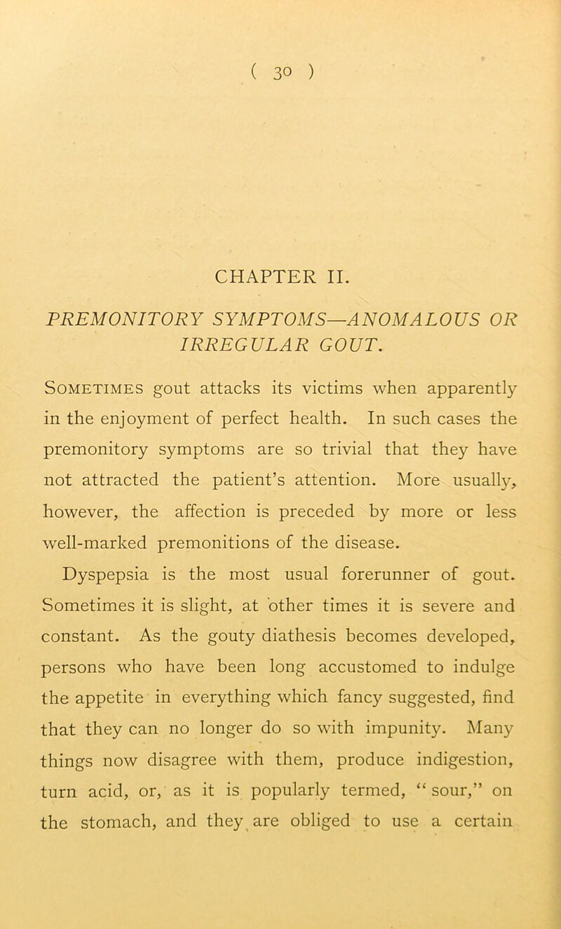 CHAPTER II. PREMONITORY SYMPTOMS—ANOMALOUS OR IRREGULAR GOUT. Sometimes gout attacks its victims when apparently in the enjoyment of perfect health. In such cases the premonitory symptoms are so trivial that they have not attracted the patient’s attention. More usually, however, the affection is preceded by more or less well-marked premonitions of the disease. Dyspepsia is the most usual forerunner of gout. Sometimes it is slight, at other times it is severe and constant. As the gouty diathesis becomes developed, persons who have been long accustomed to indulge the appetite in everything which fancy suggested, find that they can no longer do so with impunity. Many things now disagree with them, produce indigestion, turn acid, or, as it is popularly termed, “sour,” on the stomach, and they^ are obliged to use a certain