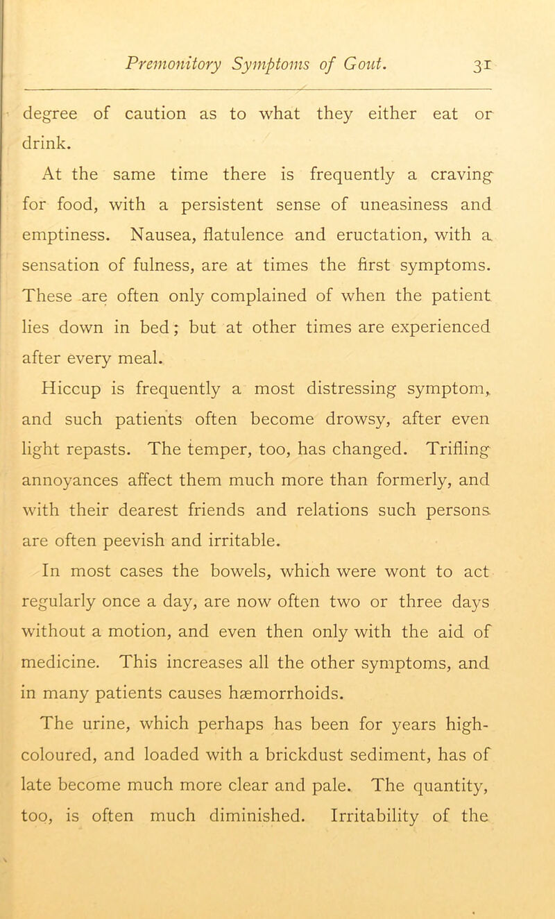 degree of caution as to what they either eat or drink. At the same time there is frequently a craving for food, with a persistent sense of uneasiness and emptiness. Nausea, flatulence and eructation, with a sensation of fulness, are at times the first symptoms. These are often only complained of when the patient lies down in bed; but at other times are experienced after every meal. Hiccup is frequently a most distressing symptom, and such patients often become drowsy, after even light repasts. The temper, too, has changed. Trifling annoyances affect them much more than formerly, and with their dearest friends and relations such persons, are often peevish and irritable. In most cases the bowels, which were wont to act regularly once a day, are now often two or three days without a motion, and even then only with the aid of medicine. This increases all the other symptoms, and in many patients causes haemorrhoids. The urine, which perhaps has been for years high- coloured, and loaded with a brickdust sediment, has of late become much more clear and pale. The quantity, too, is often much diminished. Irritability of the